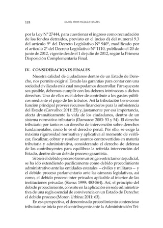 Daniel Irwin Yacolca Estares128
por la Ley N° 27444, para cuestionar el ingreso como recaudación
de los fondos detraídos, previsto en el inciso d) del numeral 9.3
del artículo 9° del Decreto Legislativo N° 940°, modificado por
el artículo 2° del Decreto Legislativo N° 1110, publicado el 20 de
junio de 2012, vigente desde el 1 de julio de 2012, según la Primera
Disposición Complementaria Final.
IV.	 Consideraciones finales
Nuestra calidad de ciudadanos dentro de un Estado de Dere-
cho, nos permite exigir al Estado las garantías para contar con una
sociedadcivilizadaenlacualnospodamosdesarrollar.Paraqueesto
sea posible, debemos cumplir con los deberes intrínsecos a dichos
derechos. Uno de ellos es el deber de contribuir a los gastos públi-
cos mediante el pago de los tributos. Así la tributación tiene como
función principal proveer recursos financieros para la subsistencia
del Estado (Carvalho: 2011: 25) y, justamente por esa importancia,
afecta dramáticamente la vida de los ciudadanos, dentro de un
sistema normativo tributario (Damarco: 2003: 53 y 54). El derecho
tributario por tanto es un derecho de intervención sobre derechos
fundamentales, como lo es el derecho penal. Por ello, se exige la
máxima rigurosidad normativa y aplicativa al momento de verifi-
car, fiscalizar, cobrar y resolver asuntos controvertidos en materia
tributaria y administrativa, considerando el derecho de defensa
de los contribuyentes para equilibrar la referida intervención del
Estado, dentro de un debido proceso garantista.
Si bien el debido proceso tiene un origen estrictamente judicial,
se ha ido extendiendo pacíficamente como debido procedimiento
administrativo ante las entidades estatales —civiles y militares— y
el debido proceso parlamentario ante las cámaras legislativas, así
como, el debido proceso inter privados aplicable al interior de las
instituciones privadas (Sáenz: 1999: 483-564). Así, el principio del
debido procedimiento, consiste en la aplicación en sede administra-
tiva de una regla esencial de convivencia en un Estado de Derecho:
el debido proceso (Moron Urbina: 2011: 63).
En esa perspectiva, el denominado procedimiento contencioso
tributario se inicia por el contribuyente ante la Administración Tri-
 