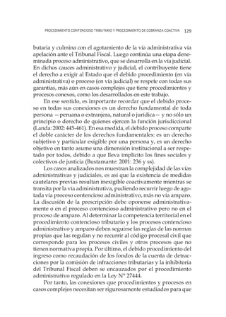 procedimiento contencioso tributario y procedimiento de cobranza coactiva 129
butaria y culmina con el agotamiento de la vía administrativa vía
apelación ante el Tribunal Fiscal. Luego continúa una etapa deno-
minada proceso administrativo, que se desarrolla en la vía judicial.
En dichos cauces administrativo y judicial, el contribuyente tiene
el derecho a exigir al Estado que el debido procedimiento (en vía
administrativa) o proceso (en vía judicial) se respete con todas sus
garantías, más aún en casos complejos que tiene procedimientos y
procesos conexos, como los desarrollados en este trabajo.
En ese sentido, es importante recordar que el debido proce-
so en todas sus conexiones es un derecho fundamental de toda
persona —peruana o extranjera, natural o jurídica— y no sólo un
principio o derecho de quienes ejercen la función jurisdiccional
(Landa: 2002: 445-461). En esa medida, el debido proceso comparte
el doble carácter de los derechos fundamentales: es un derecho
subjetivo y particular exigible por una persona y, es un derecho
objetivo en tanto asume una dimensión institucional a ser respe-
tado por todos, debido a que lleva implícito los fines sociales y
colectivos de justicia (Bustamante: 2001: 236 y ss).
Los casos analizados nos muestran la complejidad de las vías
administrativas y judiciales, es así que la existencia de medidas
cautelares previas resultan inexigible coactivamente mientras se
transita por la vía administrativa, pudiendo recurrir luego de ago-
tada vía proceso contencioso administrativo, más no vía amparo.
La discusión de la prescripción debe oponerse administrativa-
mente o en el proceso contencioso administrativo pero no en el
proceso de amparo. Al determinar la competencia territorial en el
procedimiento contencioso tributario y los procesos contencioso
administrativo y amparo deben seguirse las reglas de las normas
propias que las regulan y no recurrir al código procesal civil que
corresponde para los procesos civiles y otros procesos que no
tienen normativa propia. Por último, el debido procedimiento del
ingreso como recaudación de los fondos de la cuenta de detrac-
ciones por la comisión de infracciones tributarias y la inhibitoria
del Tribunal Fiscal deben se encauzados por el procedimiento
administrativo regulado en la Ley N° 27444.
Por tanto, las conexiones que procedimientos y procesos en
casos complejos necesitan ser rigurosamente estudiados para que
 