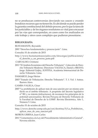 Daniel Irwin Yacolca Estares130
no se produzcan controversias desviando sus cauces y creando
frondosos recursos que no tienen fin. Es ahí donde se puede perder
la garantía constitucional del debido proceso, por lo que la tarea de
los justiciables y de los órganos resolutores es vital para encausar
por las vías que correspondan, en casos como los analizados en
este trabajo y otros casos complejos que pudieran presentarse.
BIBLIOGRAFÍA
BUSTAMANTE, Reynaldo
2001	“Derechos fundamentales y proceso justo”. Lima.
Consulta: 01 de octubre de 2015
http://www.bustamanteasociados.com/descargas/publicaciones/
el_derecho_a_un_proceso_justo.pdf
CARVALHO, Cristiano
2011	“El Análisis Económico del Derecho Tributario”. Colección de Dere-
cho Tributario Moderno. Directores YACOLCA, Daniel y BRAVO,
Jorge. Editorial Grijley, IUSTITIA, Academia Internacional de De-
recho Tributario. Lima.
DAMARCO, Jorge Héctor
2003	“Tratado de Tributación. Derecho Tributario”. T. I. Vol. 1 Astrea.
Buenos Aires.
GAMBA VALEGA, César
2007	“La prohibición de aplicar más de una sanción por un mismo acto
ilícito en el ámbito tributario. A propósito del decreto legislativo
n° 981 y su intento (infructuoso), de reconocer los principios de la
potestad sancionadora. Revista Peruana de Derecho Tributario de
la Facultad de Derecho de la USMP. Revista Electrónica, Año 1,
Número 5. Lima.
Consulta: 01 de octubre de 2015
http://www.derecho.usmp.edu.pe/cet/doctrina/5/La_Prohibicion_
aplicar_mas_de_una_sancion.pdf
MORON URBINA, Juan Carlos
2011	“Comentarios a la Ley del Procedimiento Administrativo General”.
Novena edición.
 
