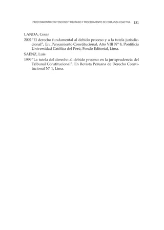 procedimiento contencioso tributario y procedimiento de cobranza coactiva 131
LANDA, Cesar
2002	“El derecho fundamental al debido proceso y a la tutela jurisdic-
cional”, En: Pensamiento Constitucional, Año VIII N° 8, Pontificia
Universidad Católica del Perú, Fondo Editorial, Lima.
SAENZ, Luis
1999	“La tutela del derecho al debido proceso en la jurisprudencia del
Tribunal Constitucional”. En Revista Peruana de Derecho Consti-
tucional N° 1, Lima.
 