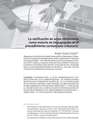 133
La notificación de actos reclamables
como materia de impugnación en el
procedimiento contencioso-tributario*
Sergio Ezeta Carpio**
Abogado por la Pontificia Universidad Católica del Perú. Diplomado en Tributa-
ción por la Pontificia Universidad Católica del Perú. Diplomado en Tributación
Internacional SUNAT – CIAT. Miembro del Instituto Peruano de Derecho Tribu-
tario (IPDT). Profesor y/o expositor de diversos temas de Derecho Tributario en
la Pontificia Universidad Católica del Perú, Universidad de Lima, Universidad
de Piura y Universidad Nacional Mayor de San Marcos, entre otras. Vocal del
Tribunal Fiscal del Ministerio de Economía y Finanzas.
SUMARIO: I. Introducción.– II. Acto administrativo y no-
tificación del acto administrativo.– III. Notificaciones
defectuosas y omisión de notificar.– IV. La notificación
de actos reclamables como materia de impugnación en
el procedimiento contencioso-tributario.– V. Efectos de
la tramitación de la impugnación de notificaciones de
actos reclamables en el procedimiento contencioso —
tributario.– VI. Conclusiones y recomendaciones.
*
	 Este trabajo ha sido elaborado en el mes de setiembre del año 2015,
encontrándose vigentes el Texto Único Ordenado del Código Tri-
butario aprobado por Decreto Supremo Nº 133-2013-EF y normas
modificatorias, y la Ley del Procedimiento Administrativo General,
Ley Nº 27444, y normas modificatorias.
**
	 Las opiniones vertidas en el presente artículo son a título personal.
 