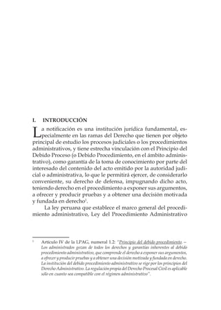 I.	Introducción
La notificación es una institución jurídica fundamental, es-
pecialmente en las ramas del Derecho que tienen por objeto
principal de estudio los procesos judiciales o los procedimientos
administrativos, y tiene estrecha vinculación con el Principio del
Debido Proceso (o Debido Procedimiento, en el ámbito adminis-
trativo), como garantía de la toma de conocimiento por parte del
interesado del contenido del acto emitido por la autoridad judi-
cial o administrativa, lo que le permitirá ejercer, de considerarlo
conveniente, su derecho de defensa, impugnando dicho acto,
teniendo derecho en el procedimiento a exponer sus argumentos,
a ofrecer y producir pruebas y a obtener una decisión motivada
y fundada en derecho1
.
La ley peruana que establece el marco general del procedi-
miento administrativo, Ley del Procedimiento Administrativo
1
	 Artículo IV de la LPAG, numeral 1.2: “Principio del debido procedimiento.—
Los administrados gozan de todos los derechos y garantías inherentes al debido
procedimiento administrativo, que comprende el derecho a exponer sus argumentos,
a ofrecer y producir pruebas y a obtener una decisión motivada y fundada en derecho.
La institución del debido procedimiento administrativo se rige por los principios del
Derecho Administrativo. La regulación propia del Derecho Procesal Civil es aplicable
sólo en cuanto sea compatible con el régimen administrativo”.
 