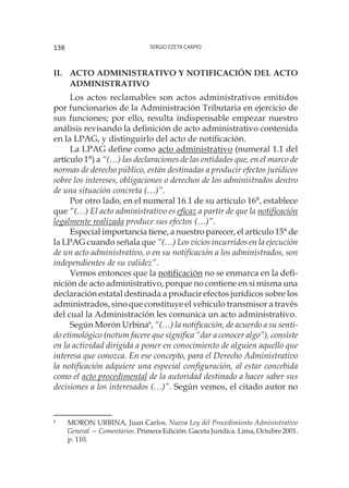 Sergio Ezeta Carpio138
II.	Acto administrativo y notificación del acto
administrativo
Los actos reclamables son actos administrativos emitidos
por funcionarios de la Administración Tributaria en ejercicio de
sus funciones; por ello, resulta indispensable empezar nuestro
análisis revisando la definición de acto administrativo contenida
en la LPAG, y distinguirlo del acto de notificación.
La LPAG define como acto administrativo (numeral 1.1 del
artículo 1°) a “(…) las declaraciones de las entidades que, en el marco de
normas de derecho público, están destinadas a producir efectos jurídicos
sobre los intereses, obligaciones o derechos de los administrados dentro
de una situación concreta (…)”.
Por otro lado, en el numeral 16.1 de su artículo 16°, establece
que “(…) El acto administrativo es eficaz a partir de que la notificación
legalmente realizada produce sus efectos (…)”.
Especial importancia tiene, a nuestro parecer, el artículo 15° de
la LPAG cuando señala que “(…) Los vicios incurridos en la ejecución
de un acto administrativo, o en su notificación a los administrados, son
independientes de su validez”.
Vemos entonces que la notificación no se enmarca en la defi-
nición de acto administrativo, porque no contiene en sí misma una
declaración estatal destinada a producir efectos jurídicos sobre los
administrados, sino que constituye el vehículo transmisor a través
del cual la Administración les comunica un acto administrativo.
Según Morón Urbina6
, “(…) la notificación, de acuerdo a su senti-
do etimológico (notum facere que significa “dar a conocer algo”), consiste
en la actividad dirigida a poner en conocimiento de alguien aquello que
interesa que conozca. En ese concepto, para el Derecho Administrativo
la notificación adquiere una especial configuración, al estar concebida
como el acto procedimental de la autoridad destinado a hacer saber sus
decisiones a los interesados (…)”. Según vemos, el citado autor no
6
	 MORON URBINA, Juan Carlos. Nueva Ley del Procedimiento Administrativo
General — Comentarios. Primera Edición. Gaceta Jurídica. Lima, Octubre 2001.
p. 110.
 