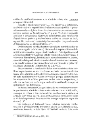 La notificación de actos reclamables 139
califica la notificación como acto administrativo, sino como un
acto procedimental.
Resalta el mismo autor que “(…) sólo a partir de la notificación,
el administrado está en posibilidad de efectuar los actos jurídico — proce-
sales necesarios en defensa de sus derechos e intereses, en caso considere
lesiva la decisión de la autoridad (…)” y que “(…) no es requerido
constatar el conocimiento efectivo del administrado, sino basta que la
disposición sea perfecta y racionalmente posible de conocer, es decir,
cognoscible, con lo cual resultará objetivamente eficaz con prescindencia
de la voluntad de los administrados (…)”7
.
De lo expuesto puede advertirse que el acto administrativo es
un acto (valga la redundancia) distinto al acto procedimental de
notificación, con vida propia e independiente. Esto significa que el
acto administrativo puede ser válido y su notificación inválida, o
viceversa. Sin embargo, la eficacia del acto administrativo, esto es,
su cualidad de producir efectos sobre los administrados o terceros,
está condicionada a que su notificación sea válida (o legalmente
realizada, utilizando los términos de la LPAG).
Efectivamente, la notificación de los actos administrativos con-
lleva a que éstos se tornen en eficaces, es decir, que surtan efectos
frente a los administrados o terceros a los que estén referidos. Así,
un acto administrativo puede ser válido, porque cumple todos
los requisitos de validez previstos en las normas respectivas, y
a la vez ineficaz, en razón a que no ha sido notificado o a que su
notificación fue defectuosa.
Es de resaltar que el Código Tributario no señala expresamen-
te que los actos administrativos surten efectos con su notificación,
sino que se refiere a los efectos de las notificaciones. Así en su
artículo 106° prevé que “(…) las notificaciones surtirán efectos desde
el día hábil siguiente al de su recepción, entrega o depósito, según sea
el caso (…)”.
Sin embargo, el Tribunal Fiscal, máxima instancia resolu-
tora en el procedimiento tributario, en su fase administrativa,
mediante Acuerdo de Sala Plena N° 2002-07, de fecha 5 de junio
7
	 MORÓN URBINA. Op.cit. p. 110 y 111.
 