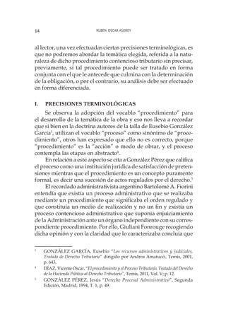 Ruben Oscar Asorey14
al lector, una vez efectuadas ciertas precisiones terminológicas, es
que no podremos abordar la temática elegida, referida a la natu-
raleza de dicho procedimiento contencioso tributario sin precisar,
previamente, si tal procedimiento puede ser tratado en forma
conjunta con el que le antecede que culmina con la determinación
de la obligación, o por el contrario, su análisis debe ser efectuado
en forma diferenciada.
I.	 Precisiones terminológicas
Se observa la adopción del vocablo “procedimiento” para
el desarrollo de la temática de la obra y eso nos lleva a recordar
que si bien en la doctrina autores de la talla de Eusebio González
García3
, utilizan el vocablo “proceso” como sinónimo de “proce-
dimiento”, otros han expresado que ello no es correcto, porque
“procedimiento” es la “acción” o modo de obrar, y el proceso
contempla las etapas en abstracto4
.
En relación a este aspecto se cita a González Pérez que califica
el proceso como una institución jurídica de satisfacción de preten-
siones mientras que el procedimiento es un concepto puramente
formal, es decir una sucesión de actos regulados por el derecho.5
El recordado administrativista argentino Bartolomé A. Fiorini
entendía que existía un proceso administrativo que se realizaba
mediante un procedimiento que significaba el orden regulado y
que constituía un medio de realización y no un fin y existía un
proceso contencioso administrativo que suponía enjuiciamiento
de la Administración ante un órgano independiente con su corres-
pondiente procedimiento. Por ello, Giuliani Fonrouge recogiendo
dicha opinión y con la claridad que lo caracterizaba concluía que
3
	 GONZÁLEZ GARCÍA, Eusebio “Los recursos administrativos y judiciales,
Tratado de Derecho Tributario” dirigido por Andrea Amatucci, Temis, 2001,
p. 643.
4
	 DÍAZ, Vicente Oscar, “El procedimiento y el Proceso Tributario, Tratado del Derecho
de la Hacienda Pública al Derecho Tributario”, Temis, 2011, Vol. V; p. 12.
5
	 GONZÁLEZ PÉREZ, Jesús “Derecho Procesal Administrativo”, Segunda
Edición, Madrid, 1994, T. 1, p. 49.
 