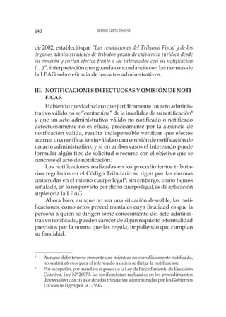 Sergio Ezeta Carpio140
de 2002, estableció que “Las resoluciones del Tribunal Fiscal y de los
órganos administradores de tributos gozan de existencia jurídica desde
su emisión y surten efectos frente a los interesados con su notificación
(…)”, interpretación que guarda concordancia con las normas de
la LPAG sobre eficacia de los actos administrativos.
III.	Notificaciones defectuosas y omisión de noti-
ficar
Habiendo quedado claro que jurídicamente un acto adminis-
trativo válido no se “contamina” de la invalidez de su notificación8
y que un acto administrativo válido no notificado o notificado
defectuosamente no es eficaz, precisamente por la ausencia de
notificación válida, resulta indispensable verificar que efectos
acarrea una notificación inválida o una omisión de notificación de
un acto administrativo, y si en ambos casos el interesado puede
formular algún tipo de solicitud o recurso con el objetivo que se
concrete el acto de notificación.
Las notificaciones realizadas en los procedimientos tributa-
rios regulados en el Código Tributario se rigen por las normas
contenidas en el mismo cuerpo legal9
; sin embargo, como hemos
señalado, en lo no previsto por dicho cuerpo legal, es de aplicación
supletoria la LPAG.
Ahora bien, aunque no sea una situación deseable, las noti-
ficaciones, como actos procedimentales cuya finalidad es que la
persona a quien se dirigen tome conocimiento del acto adminis-
trativo notificado, pueden carecer de algún requisito o formalidad
previstos por la norma que las regula, impidiendo que cumplan
su finalidad.
8
	 Aunque debe tenerse presente que mientras no sea válidamente notificado,
no surtirá efectos para el interesado a quien se dirige la notificación.
9
	 Por excepción, por mandato expreso de la Ley de Procedimiento de Ejecución
Coactiva, Ley N° 26979, las notificaciones realizadas en los procedimientos
de ejecución coactiva de deudas tributarias administradas por los Gobiernos
Locales se rigen por la LPAG.
 