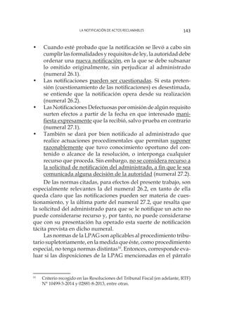 La notificación de actos reclamables 143
•	 Cuando esté probado que la notificación se llevó a cabo sin
cumplir las formalidades y requisitos de ley, la autoridad debe
ordenar una nueva notificación, en la que se debe subsanar
lo omitido originalmente, sin perjudicar al administrado
(numeral 26.1).
•	 Las notificaciones pueden ser cuestionadas. Si esta preten-
sión (cuestionamiento de las notificaciones) es desestimada,
se entiende que la notificación opera desde su realización
(numeral 26.2).
•	 Las Notificaciones Defectuosas por omisión de algún requisito
surten efectos a partir de la fecha en que interesado mani-
fiesta expresamente que la recibió, salvo prueba en contrario
(numeral 27.1).
•	 También se dará por bien notificado al administrado que
realice actuaciones procedimentales que permitan suponer
razonablemente que tuvo conocimiento oportuno del con-
tenido o alcance de la resolución, o interponga cualquier
recurso que proceda. Sin embargo, no se considera recurso a
la solicitud de notificación del administrado, a fin que le sea
comunicada alguna decisión de la autoridad (numeral 27.2).
De las normas citadas, para efectos del presente trabajo, son
especialmente relevantes la del numeral 26.2, en tanto de ella
queda claro que las notificaciones pueden ser materia de cues-
tionamiento, y la última parte del numeral 27.2, que resalta que
la solicitud del administrado para que se le notifique un acto no
puede considerarse recurso y, por tanto, no puede considerarse
que con su presentación ha operado esta suerte de notificación
tácita prevista en dicho numeral.
Las normas de la LPAG son aplicables al procedimiento tribu-
tario supletoriamente, en la medida que éste, como procedimiento
especial, no tenga normas distintas10
. Entonces, corresponde eva-
luar si las disposiciones de la LPAG mencionadas en el párrafo
10
	 Criterio recogido en las Resoluciones del Tribunal Fiscal (en adelante, RTF)
N° 10499-3-2014 y 02881-8-2013, entre otras.
 