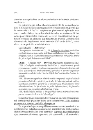 Sergio Ezeta Carpio144
anterior son aplicables en el procedimiento tributario, de forma
supletoria.
En primer lugar, sobre el cuestionamiento de las notificacio-
nes, el Código no contiene regulación especial alguna, por lo que
la norma de la LPAG al respecto es plenamente aplicable, más
aun cuando el derecho de los administrados a cuestionar dichos
actos procedimentales emana del derecho constitucional de pe-
tición recogido en el inciso 20) del artículo 2° de la Constitución,
desarrollado legalmente en el artículo 106° de la LPAG, como
derecho de petición administrativa:
Constitución — Artículo 2°
“Toda persona tiene derecho: (…) 20. A formular peticiones, individual
o colectivamente, por escrito ante la autoridad competente, la que está
obligada a dar al interesado una respuesta también por escrito dentro
del plazo legal, bajo responsabilidad”.
LPAG — Artículo 106° — Derecho de petición administrativa
“106.1 Cualquier administrado, individual o colectivamente, puede
promover por escrito el inicio de un procedimiento administrativo ante
todas y cualesquiera de las entidades, ejerciendo el derecho de petición
reconocido en el Artículo 2 inciso 20) de la Constitución Política del
Estado.
106.2 El derecho de petición administrativa comprende las facultades de
presentar solicitudes en interés particular del administrado, de realizar
solicitudes en interés general de la colectividad, de contradecir actos
administrativos, las facultades de pedir informaciones, de formular
consultas y de presentar solicitudes de gracia.
106.3 Este derecho implica la obligación de dar al interesado una res-
puesta por escrito dentro del plazo legal”.
Sin embargo, es necesario determinar en qué vía procedimen-
tal corresponde plantear dicho cuestionamiento. Más adelante
planteamos nuestra posición al respecto.
En segundo lugar, en aquéllos casos en que surten efectos las
notificaciones defectuosas cuando el administrado realice actua-
ciones procedimentales que permitan suponer razonablemente
que tuvo conocimiento oportuno del contenido o alcance de la
 