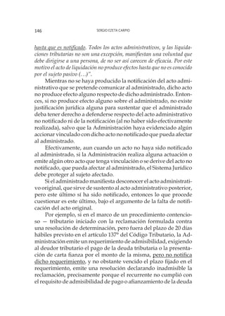 Sergio Ezeta Carpio146
hasta que es notificado. Todos los actos administrativos, y las liquida-
ciones tributarias no son una excepción, manifiestan una voluntad que
debe dirigirse a una persona, de no ser así carecen de eficacia. Por este
motivo el acto de liquidación no produce efectos hasta que no es conocido
por el sujeto pasivo (…)”.
Mientras no se haya producido la notificación del acto admi-
nistrativo que se pretende comunicar al administrado, dicho acto
no produce efecto alguno respecto de dicho administrado. Enton-
ces, si no produce efecto alguno sobre el administrado, no existe
justificación jurídica alguna para sustentar que el administrado
deba tener derecho a defenderse respecto del acto administrativo
no notificado ni de la notificación (al no haber sido efectivamente
realizada), salvo que la Administración haya evidenciado algún
accionar vinculado con dicho acto no notificado que pueda afectar
al administrado.
Efectivamente, aun cuando un acto no haya sido notificado
al administrado, si la Administración realiza alguna actuación o
emite algún otro acto que tenga vinculación o se derive del acto no
notificado, que pueda afectar al administrado, el Sistema Jurídico
debe proteger al sujeto afectado.
Si el administrado manifiesta desconocer el acto administrati-
vo original, que sirve de sustento al acto administrativo posterior,
pero este último sí ha sido notificado, entonces lo que procede
cuestionar es este último, bajo el argumento de la falta de notifi-
cación del acto original.
Por ejemplo, si en el marco de un procedimiento contencio-
so — tributario iniciado con la reclamación formulada contra
una resolución de determinación, pero fuera del plazo de 20 días
hábiles previsto en el artículo 137° del Código Tributario, la Ad-
ministración emite un requerimiento de admisibilidad, exigiendo
al deudor tributario el pago de la deuda tributaria o la presenta-
ción de carta fianza por el monto de la misma, pero no notifica
dicho requerimiento, y no obstante vencido el plazo fijado en el
requerimiento, emite una resolución declarando inadmisible la
reclamación, precisamente porque el recurrente no cumplió con
el requisito de admisibilidad de pago o afianzamiento de la deuda
 