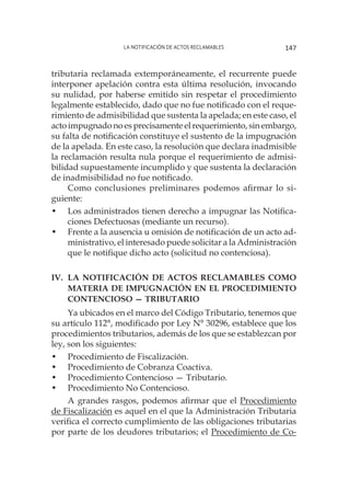 La notificación de actos reclamables 147
tributaria reclamada extemporáneamente, el recurrente puede
interponer apelación contra esta última resolución, invocando
su nulidad, por haberse emitido sin respetar el procedimiento
legalmente establecido, dado que no fue notificado con el reque-
rimiento de admisibilidad que sustenta la apelada; en este caso, el
acto impugnado no es precisamente el requerimiento, sin embargo,
su falta de notificación constituye el sustento de la impugnación
de la apelada. En este caso, la resolución que declara inadmisible
la reclamación resulta nula porque el requerimiento de admisi-
bilidad supuestamente incumplido y que sustenta la declaración
de inadmisibilidad no fue notificado.
Como conclusiones preliminares podemos afirmar lo si-
guiente:
•	 Los administrados tienen derecho a impugnar las Notifica-
ciones Defectuosas (mediante un recurso).
•	 Frente a la ausencia u omisión de notificación de un acto ad-
ministrativo, el interesado puede solicitar a la Administración
que le notifique dicho acto (solicitud no contenciosa).
IV.	La notificación de actos reclamables como
materia de impugnación en el procedimiento
contencioso — tributario
Ya ubicados en el marco del Código Tributario, tenemos que
su artículo 112°, modificado por Ley N° 30296, establece que los
procedimientos tributarios, además de los que se establezcan por
ley, son los siguientes:
•	 Procedimiento de Fiscalización.
•	 Procedimiento de Cobranza Coactiva.
•	 Procedimiento Contencioso — Tributario.
•	 Procedimiento No Contencioso.
A grandes rasgos, podemos afirmar que el Procedimiento
de Fiscalización es aquel en el que la Administración Tributaria
verifica el correcto cumplimiento de las obligaciones tributarias
por parte de los deudores tributarios; el Procedimiento de Co-
 