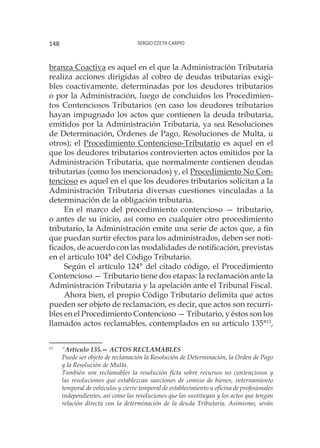 Sergio Ezeta Carpio148
branza Coactiva es aquel en el que la Administración Tributaria
realiza acciones dirigidas al cobro de deudas tributarias exigi-
bles coactivamente, determinadas por los deudores tributarios
o por la Administración, luego de concluidos los Procedimien-
tos Contenciosos Tributarios (en caso los deudores tributarios
hayan impugnado los actos que contienen la deuda tributaria,
emitidos por la Administración Tributaria, ya sea Resoluciones
de Determinación, Órdenes de Pago, Resoluciones de Multa, u
otros); el Procedimiento Contencioso-Tributario es aquel en el
que los deudores tributarios controvierten actos emitidos por la
Administración Tributaria, que normalmente contienen deudas
tributarias (como los mencionados) y, el Procedimiento No Con-
tencioso es aquel en el que los deudores tributarios solicitan a la
Administración Tributaria diversas cuestiones vinculadas a la
determinación de la obligación tributaria.
En el marco del procedimiento contencioso — tributario,
o antes de su inicio, así como en cualquier otro procedimiento
tributario, la Administración emite una serie de actos que, a fin
que puedan surtir efectos para los administrados, deben ser noti-
ficados, de acuerdo con las modalidades de notificación, previstas
en el artículo 104° del Código Tributario.
Según el artículo 124° del citado código, el Procedimiento
Contencioso — Tributario tiene dos etapas: la reclamación ante la
Administración Tributaria y la apelación ante el Tribunal Fiscal.
Ahora bien, el propio Código Tributario delimita que actos
pueden ser objeto de reclamación, es decir, que actos son recurri-
bles en el Procedimiento Contencioso — Tributario, y éstos son los
llamados actos reclamables, contemplados en su artículo 135°13
,
13
	 “Artículo 135.— ACTOS RECLAMABLES
	
Puede ser objeto de reclamación la Resolución de Determinación, la Orden de Pago
y la Resolución de Multa.
	
También son reclamables la resolución ficta sobre recursos no contenciosos y
las resoluciones que establezcan sanciones de comiso de bienes, internamiento
temporal de vehículos y cierre temporal de establecimiento u oficina de profesionales
independientes, así como las resoluciones que las sustituyan y los actos que tengan
relación directa con la determinación de la deuda Tributaria. Asimismo, serán
 