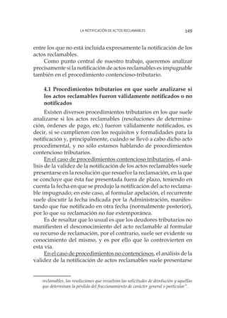 La notificación de actos reclamables 149
entre los que no está incluida expresamente la notificación de los
actos reclamables.
Como punto central de nuestro trabajo, queremos analizar
precisamente si la notificación de actos reclamables es impugnable
también en el procedimiento contencioso-tributario.
4.1 Procedimientos tributarios en que suele analizarse si
los actos reclamables fueron válidamente notificados o no
notificados
Existen diversos procedimientos tributarios en los que suele
analizarse si los actos reclamables (resoluciones de determina-
ción, órdenes de pago, etc.) fueron válidamente notificados, es
decir, si se cumplieron con los requisitos y formalidades para la
notificación y, principalmente, cuándo se llevó a cabo dicho acto
procedimental, y no sólo estamos hablando de procedimientos
contencioso tributarios.
En el caso de procedimientos contencioso tributarios, el aná-
lisis de la validez de la notificación de los actos reclamables suele
presentarse en la resolución que resuelve la reclamación, en la que
se concluye que ésta fue presentada fuera de plazo, teniendo en
cuenta la fecha en que se produjo la notificación del acto reclama-
ble impugnado; en este caso, al formular apelación, el recurrente
suele discutir la fecha indicada por la Administración, manifes-
tando que fue notificado en otra fecha (normalmente posterior),
por lo que su reclamación no fue extemporánea.
Es de resaltar que lo usual es que los deudores tributarios no
manifiesten el desconocimiento del acto reclamable al formular
su recurso de reclamación, por el contrario, suele ser evidente su
conocimiento del mismo, y es por ello que lo controvierten en
esta vía.
En el caso de procedimientos no contenciosos, el análisis de la
validez de la notificación de actos reclamables suele presentarse
reclamables, las resoluciones que resuelvan las solicitudes de devolución y aquéllas
que determinan la pérdida del fraccionamiento de carácter general o particular”.
 