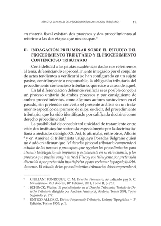 Aspectos generales del procedimiento contencioso tributario 15
en materia fiscal existían dos procesos y dos procedimientos al
referirse a las dos etapas que nos ocupan.6
II. 	 Indagación preliminar sobre el estudio del
procedimiento tributario y el procedimiento
contencioso tributario
Con fidelidad a las pautas académicas dadas nos referiremos
al tema, diferenciando el procedimiento integrado por el conjunto
de actos tendientes a verificar si se han configurado en un sujeto
pasivo, contribuyente o responsable, la obligación tributaria del
procedimiento contencioso tributario, que nace a causa de aquel.
En tal diferenciación debemos verificar si es posible concebir
un proceso unitario de ambos procesos y por consiguiente de
ambos procedimientos, como algunos autores sostuvieron en el
pasado, sin pretender convertir el presente análisis en un trata-
miento específico del primero de ellos, es decir, del procedimiento
tributario, que ha sido identificado por calificada doctrina como
derecho procedimental.7
La posibilidad de concebir tal unicidad de tratamiento entre
estos dos institutos fue sostenida especialmente por la doctrina ita-
liana a mediados del siglo XX. Así, lo afirmaba, entre otros, Allorio
8
y en América el tributarista uruguayo Posadas Belgrano quien
no dudó en afirmar que “el derecho procesal tributario comprende el
estudio de las normas y principios que regulan los procedimientos para
atribuir la obligación de impuesto y establecerla en su otra cuantía; y los
procesos que puedan surgir entre el Fisco y contribuyente por pretensión
discutida o por pretensión insatisfecha y para reclamar lo pagado indebi-
damente. El estudio de los procedimientos tributarios debe comprender el
6
	 GIULIANI FONROUGE, C. M, Derecho Financiero, actualizado por S. C.
Navarrine— R.O Asorey, 10° Edición, 2011, Tomo II, p. 751.
7
	 SCHINCK, Walter, El procedimiento en el Derecho Tributario, Tratado de De-
recho Tributario dirigido por Andrea Amatucci, Andrea, Temis 2001, Tomo
Segundo, p. 277.
8
	 ENTICO ALLORIO, Diritto Processuale Tributario, Unione Tipográfica— 3ª
Edición, Torino 1955; p. 1.
 