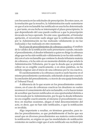 Sergio Ezeta Carpio150
con frecuencia en las solicitudes de prescripción. En estos casos, en
la resolución que la resuelve, la Administración suele sustentarse
en que el acto reclamable fue notificado en una fecha determinada
y, por tanto, en esa fecha se interrumpió el plazo prescriptorio, lo
que dependiendo del caso puede conllevar a que la prescripción
invocada no haya operado. En este caso, igualmente, al formular
apelación, el recurrente suele alegar que la notificación referida
por la Administración no fue realizada válidamente (o no fue
realizada) o fue realizada en otro momento.
En el caso de procedimientos de cobranza coactiva, el análisis
de la validez de la notificación suele presentarse cuando, iniciado
el procedimiento, el deudor tributario a quien se dirige la cobranza
alega que no ha sido notificado válidamente (o no ha sido notifica-
do) con el acto reclamable que contiene la deuda tributaria materia
de cobranza, o lo ha sido en un momento distinto al que señala la
Administración Tributaria, por lo que la deuda que se pretende
cobrar no es exigible coactivamente, o en otras palabras, no ha
debido originar aún el inicio de una cobranza por la vía coactiva.
El cuestionamiento a la cobranza coactiva suele hacerse en el
mismo procedimiento cuestionado, solicitando al ejecutor coactivo
la conclusión del procedimiento, o a través de una queja formulada
al Tribunal Fiscal.
A diferencia de lo que ocurre en los procedimientos conten-
ciosos, en el caso de cobranzas coactivas los deudores no suelen
reconocer el conocimiento del acto reclamable, o si lo hacen tratan
de acreditar que fueron notificados en una oportunidad distinta a
la invocada por la Administración, por lo que la deuda tributaria
no era exigible coactivamente al iniciarse el procedimiento coac-
tivo; en muchas ocasiones, alegan el total desconocimiento del
acto, es decir, que no han sido notificados, o que la notificación
es inválida.
Algo importante a resaltar, en términos generales, para to-
dos los procedimientos, es que probablemente el hecho que sea
usual que en diversos procedimientos sea materia controvertida
la notificación, se origine en que las modalidades de notificación
existentes no suelen exigir que el acto notificado sea recibido por
 