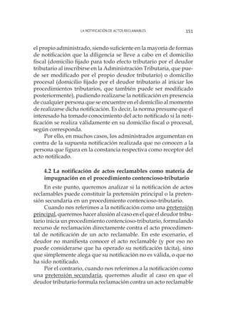 La notificación de actos reclamables 151
el propio administrado, siendo suficiente en la mayoría de formas
de notificación que la diligencia se lleve a cabo en el domicilio
fiscal (domicilio fijado para todo efecto tributario por el deudor
tributario al inscribirse en la Administración Tributaria, que pue-
de ser modificado por el propio deudor tributario) o domicilio
procesal (domicilio fijado por el deudor tributario al iniciar los
procedimientos tributarios, que también puede ser modificado
posteriormente), pudiendo realizarse la notificación en presencia
de cualquier persona que se encuentre en el domicilio al momento
de realizarse dicha notificación. Es decir, la norma presume que el
interesado ha tomado conocimiento del acto notificado si la noti-
ficación se realiza válidamente en su domicilio fiscal o procesal,
según corresponda.
Por ello, en muchos casos, los administrados argumentan en
contra de la supuesta notificación realizada que no conocen a la
persona que figura en la constancia respectiva como receptor del
acto notificado.
4.2 La notificación de actos reclamables como materia de
impugnación en el procedimiento contencioso-tributario
En este punto, queremos analizar si la notificación de actos
reclamables puede constituir la pretensión principal o la preten-
sión secundaria en un procedimiento contencioso-tributario.
Cuando nos referimos a la notificación como una pretensión
principal, queremos hacer alusión al caso en el que el deudor tribu-
tario inicia un procedimiento contencioso-tributario, formulando
recurso de reclamación directamente contra el acto procedimen-
tal de notificación de un acto reclamable. En este escenario, el
deudor no manifiesta conocer el acto reclamable (y por eso no
puede considerarse que ha operado su notificación tácita), sino
que simplemente alega que su notificación no es válida, o que no
ha sido notificado.
Por el contrario, cuando nos referimos a la notificación como
una pretensión secundaria, queremos aludir al caso en que el
deudor tributario formula reclamación contra un acto reclamable
 