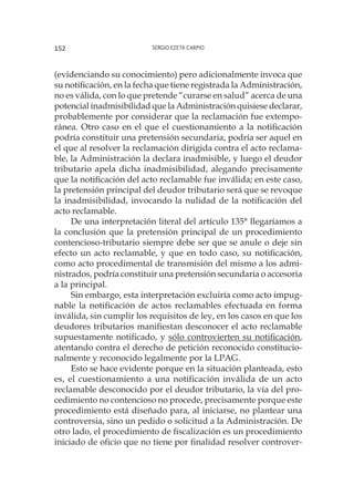 Sergio Ezeta Carpio152
(evidenciando su conocimiento) pero adicionalmente invoca que
su notificación, en la fecha que tiene registrada la Administración,
no es válida, con lo que pretende “curarse en salud” acerca de una
potencial inadmisibilidad que la Administración quisiese declarar,
probablemente por considerar que la reclamación fue extempo-
ránea. Otro caso en el que el cuestionamiento a la notificación
podría constituir una pretensión secundaria, podría ser aquel en
el que al resolver la reclamación dirigida contra el acto reclama-
ble, la Administración la declara inadmisible, y luego el deudor
tributario apela dicha inadmisibilidad, alegando precisamente
que la notificación del acto reclamable fue inválida; en este caso,
la pretensión principal del deudor tributario será que se revoque
la inadmisibilidad, invocando la nulidad de la notificación del
acto reclamable.
De una interpretación literal del artículo 135° llegaríamos a
la conclusión que la pretensión principal de un procedimiento
contencioso-tributario siempre debe ser que se anule o deje sin
efecto un acto reclamable, y que en todo caso, su notificación,
como acto procedimental de transmisión del mismo a los admi-
nistrados, podría constituir una pretensión secundaria o accesoria
a la principal.
Sin embargo, esta interpretación excluiría como acto impug-
nable la notificación de actos reclamables efectuada en forma
inválida, sin cumplir los requisitos de ley, en los casos en que los
deudores tributarios manifiestan desconocer el acto reclamable
supuestamente notificado, y sólo controvierten su notificación,
atentando contra el derecho de petición reconocido constitucio-
nalmente y reconocido legalmente por la LPAG.
Esto se hace evidente porque en la situación planteada, esto
es, el cuestionamiento a una notificación inválida de un acto
reclamable desconocido por el deudor tributario, la vía del pro-
cedimiento no contencioso no procede, precisamente porque este
procedimiento está diseñado para, al iniciarse, no plantear una
controversia, sino un pedido o solicitud a la Administración. De
otro lado, el procedimiento de fiscalización es un procedimiento
iniciado de oficio que no tiene por finalidad resolver controver-
 