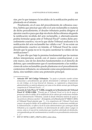 La notificación de actos reclamables 153
sias, por lo que tampoco la invalidez de la notificación podría ser
planteada en el mismo.
Finalmente, en el caso del procedimiento de cobranza coac-
tiva, habría que precisar que sólo si el acto reclamable es materia
de dicho procedimiento, el deudor tributario podría dirigirse al
ejecutor coactivo para que deje sin efecto dicha cobranza alegando
la notificación inválida del acto reclamable, o alternativamente
podría formular queja ante el Tribunal Fiscal14
contra dicho pro-
cedimiento coactivo, vía en la que dicho Tribunal analizaría si la
notificación del acto reclamable fue válida o no15
. Si no existe un
procedimiento coactivo en trámite, el Tribunal Fiscal ha consi-
derado que la queja no es la vía para cuestionar la validez de las
notificaciones16
.
Es por ello que bajo la premisa fundamental que las normas
deben interpretarse acorde con el marco constitucional, y en
este marco, uno de los derechos fundamentales es el derecho de
defensa, que consideramos que el cuestionamiento a las notifica-
ciones de actos reclamables puede plantearse en el procedimiento
contencioso-tributario, no solamente como una pretensión secun-
daria, sino también como una pretensión principal.
14
	 Artículo 155° del Código Tributario: “La queja se presenta cuando existan
actuaciones o procedimientos que afecten directamente o infrinjan lo establecido
en este Código, en la Ley General de Aduanas, su reglamento y disposiciones
administrativas en materia aduanera; así como en las demás normas que atribuyan
competencia al Tribunal Fiscal (…)”.
15
	 Acuerdo de Sala Plena N° 9-2006, recogido en la Resolución del Tribunal
Fiscal N° 01380-1-2006: “Procede que el Tribunal Fiscal en la vía de queja se
pronuncie sobre la validez de la notificación de los valores y/o resoluciones emitidos
por la Administración Tributaria, cuando la deuda tributaria materia de queja se
encuentra en cobranza coactiva”. Al respecto, en la Resolución N° 04663-3-2010,
el Tribunal Fiscal precisó que “(…) la competencia del Tribunal Fiscal para
conocer vía queja la validez de la notificación de valores o resoluciones emitidas por
la Administración, se refiere a la de los actos administrativos que contengan deuda
tributaria y no a aquellos relativos a la determinación de saldo a favor o pagos en
exceso, como es el caso de las resoluciones que resuelven solicitudes de devolución,
correspondiendo que tal cuestionamiento se ventile en un procedimiento contencioso
(…)”.
16
	 RTF N° 09750-1-2007 y 09675-4-2013, entre otras.
 