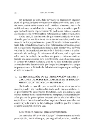 Sergio Ezeta Carpio154
Sin perjuicio de ello, debe revisarse la legislación vigente,
pues el procedimiento contencioso-tributario como está dise-
ñado no parece estar orientado al cuestionamiento exclusivo de
notificaciones, especialmente en lo que a plazos se refiere, por lo
que probablemente el procedimiento podría ser más corto en los
casos que sólo se controvierte la notificación de actos reclamables.
Ahora bien, la conclusión a la que hemos arribado en el sen-
tido de que las notificaciones de actos reclamables pueden ser
materia de impugnación en el procedimiento contencioso tribu-
tario debe entenderse aplicable a las notificaciones inválidas, pues
en este caso nos encontramos frente a una controversia sobre la
validez de las notificaciones entre la Administración y el admi-
nistrado; sin embargo, la misma conclusión no podría aplicarse
a los casos de omisión de notificación, pues en este escenario no
habría una controversia, sino simplemente una situación en que
el deudor tributario evidencia que no ha sido notificado con un
acto reclamable determinado, por lo que lo correspondería es que
se presente una solicitud a la Administración para que notifique
el acto reclamable.
V.	 la tramitación de la impugnación de notifi-
caciones de actos reclamables en el procedi-
miento contencioso — tributario
Habiendo reconocido que las notificaciones de actos recla-
mables pueden ser cuestionadas, incluso de manera aislada, en
el procedimiento contencioso tributario, cabe preguntarse qué
efectos acarrea dicho cuestionamiento o impugnación con relación
a los plazos de prescripción respecto de las deudas tributarias
contenidas en los actos reclamables a que se refieren, a su cobranza
coactiva y a la norma de la LPAG que establece que los recursos
se ejercitarán por solo una vez.
5.1 Efectos en cuanto al plazo de prescripción:
Los artículos 43° a 49° del Código Tributario tratan sobre la
prescripción, institución que, por seguridad jurídica, establece
 