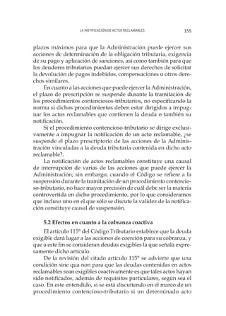 La notificación de actos reclamables 155
plazos máximos para que la Administración puede ejercer sus
acciones de determinación de la obligación tributaria, exigencia
de su pago y aplicación de sanciones, así como también para que
los deudores tributarios puedan ejercer sus derechos de solicitar
la devolución de pagos indebidos, compensaciones u otros dere-
chos similares.
En cuanto a las acciones que puede ejercer la Administración,
el plazo de prescripción se suspende durante la tramitación de
los procedimientos contenciosos-tributarios, no especificando la
norma si dichos procedimientos deben estar dirigidos a impug-
nar los actos reclamables que contienen la deuda o también su
notificación.
Si el procedimiento contencioso-tributario se dirige exclusi-
vamente a impugnar la notificación de un acto reclamable, ¿se
suspende el plazo prescriptorio de las acciones de la Adminis-
tración vinculadas a la deuda tributaria contenida en dicho acto
reclamable?.
La notificación de actos reclamables constituye una causal
de interrupción de varias de las acciones que puede ejercer la
Administración; sin embargo, cuando el Código se refiere a la
suspensión durante la tramitación de un procedimiento contencio-
so-tributario, no hace mayor precisión de cuál debe ser la materia
controvertida en dicho procedimiento, por lo que consideramos
que incluso uno en el que sólo se discute la validez de la notifica-
ción constituye causal de suspensión.
5.2 Efectos en cuanto a la cobranza coactiva
El artículo 115° del Código Tributario establece que la deuda
exigible dará lugar a las acciones de coerción para su cobranza, y
que a este fin se consideran deudas exigibles la que señala expre-
samente dicho artículo.
De la revisión del citado artículo 115° se advierte que una
condición sine qua non para que las deudas contenidas en actos
reclamables sean exigibles coactivamente es que tales actos hayan
sido notificados, además de requisitos particulares, según sea el
caso. En este entendido, si se está discutiendo en el marco de un
procedimiento contencioso-tributario si un determinado acto
 