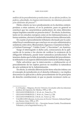 Ruben Oscar Asorey16
análisis de los procedimientos y resoluciones, de sus efectos jurídicos, los
poderes, y facultades, los órganos intervinientes, las relaciones procesales
y los elementos del proceso”9
.
Dicho criterio no tuvo predicamento en la doctrina contem-
poránea a estos autores, ni en la posterior, pues en general se
concluyó que las características particulares de estas diferentes
etapas impiden concebir un proceso único10
. En efecto, la doctrina,
tanto en los estudios europeos como en los latinoamericanos, en
forma unánime, efectuó el análisis del tema en forma diferenciada.
En cuanto al procedimiento tributario efectuado por la auto-
ridad fiscal consideraron que concluye en un acto administrativo
unilateral, entre otros, Blumenstein, Ingrosso y Giannini en Italia,11
y Giuliani Fonrouge12
, Valdés Costa13
y Navarrine14
, en América.
Surge el interrogante si dicho acto, consecuencia de la apli-
cación de la norma a los efectos de verificar la existencia de la
obligación tributaria, puede tener naturaleza jurisdiccional. No
tenemos dudas que la falta de jurisdiccionalidad del procedimien-
to tributario es un aspecto diferenciador esencial de ambas etapas.
Debe advertirse que la intervención o colaboración en el
procedimiento de los sujetos pasivos no modifica la naturaleza
de acto unilateral de la Administración.
En efecto, la referida diferenciación tiene relación íntima con
el concepto de jurisdicción en el derecho tributario y no implica
desconocer la aplicación a dicho procedimiento de los principios
de derecho constitucional, ni que se pueda reconocer cierta ac-
9
	 G.A Posadas— Belgrano, Derecho Tributario, Un estudio sobre las relaciones
jurídicas del impuesto; Ed. Medina, 1959, p. 329.
10
	 GIULIANI FONROUGE, C. M. ob. cit., Tomo II, p. 751.
11
	 GIULIANI FONROUGE, C. M ob. cit., Tomo I, p. 528.
12
	 GIULIANI FONROUGE, C.M ob. cit., Tomo I, p. 752.
13
	 VALDÉS COSTA Ramón, Instituciones de Derecho Tributario, Editorial Depal-
ma, Buenos Aires, 1992, p. 279.
14
	 GIULIANI FONROUGE C.M — Navarrine Susana Camila, Procedimiento
Tributario y de la Seguridad Social, p. 53.
 