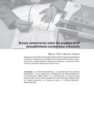 161
Breves comentarios sobre las pruebas en el
procedimiento contencioso-tributario
Marco Titov Huerta Llanos
AbogadoporlaPontificiaUniversidadCatólicadelPerú.EgresadodelaMaestría
en Derecho Tributario por la Pontificia Universidad Católica del Perú. Exfun-
cionario de la Superintendencia Nacional de Aduanas y de Administración
Tributaria. Secretario Relator del Tribunal Fiscal.
Sumario: I. La noción de prueba.– II. Los hechos y el hecho
imponible.– III. El derecho a probar en el procedimiento
contencioso tributario.– IV. Análisis de la regulación
probatoria en el procedimiento contencioso tributario
4.1. Medios probatorios. 4.2. Pruebas de oficio.– V. Conclusiones.–
BIBLIOGRAFÍA.
 