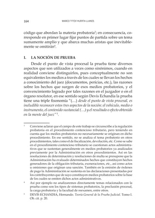 Marco Titov Huerta Llanos164
código que abordan la materia probatoria3
; en consecuencia, co-
rresponde en primer lugar fijar puntos de partida sobre un tema
sumamente amplio y que abarca muchas aristas que inevitable-
mente se omitirán4
.
I. 	La noción de prueba
Desde el punto de vista procesal la prueba tiene diversos
aspectos que son utilizados a veces como sinónimos, cuando en
realidad conviene distinguirlos, pues conceptualmente no son
equivalentes los medios a través de los cuales se llevan los hechos
a conocimiento del juez (documentos, pericias, etc.), las razones
sobre los hechos que surgen de esos medios probatorios, y el
convencimiento logrado por tales razones en el juzgador o en el
órgano resolutor, en ese sentido según Devis Echandía la prueba
tiene una triple fisonomía “(…) desde el punto de vista procesal, es
ineludible reconocer estos tres aspectos de la noción: el vehículo, medio o
instrumento, el contenido sustancial (…) y el resultado o efecto obtenido
en la mente del juez”5
.
3
	 Conviene aclarar que el campo de este trabajo se circunscribe a la regulación
probatoria en el procedimiento contencioso tributario, pero teniendo en
cuenta que los medios probatorios no necesariamente se originan en dicho
procedimiento. En ese sentido, no se analiza el tema probatorio en otros
procedimientos, tales como el de fiscalización, devolución, etc. Como se sabe
en el procedimiento contencioso tributario se cuestionan actos administra-
tivos que se sustentan generalmente en medios probatorios ya analizados
previamente por la Administración en otros procedimientos. Así en las
resoluciones de determinación y resoluciones de multa se presupone que la
Administración ha evaluado determinados hechos que constituyen hechos
generadores de la obligación tributaria, exoneraciones, etc., así como actos
u omisiones que originan una sanción. También en la emisión de órdenes
de pago la Administración se sustenta en las declaraciones presentadas por
los contribuyentes que de suyo constituyen medios probatorios sobre la base
de los cuales se emiten dichos actos administrativos.
4
	 Así por ejemplo no analizaremos directamente temas relacionados con la
prueba como son los tipos de sistemas probatorios, la preclusión procesal,
la carga probatoria y la facultad de reexamen, entre otros.
5
	 DEVIS ECHANDIA, Hernando. Teoría General de la Prueba Judicial. Tomo I.
Ob. cit. p. 20.
 