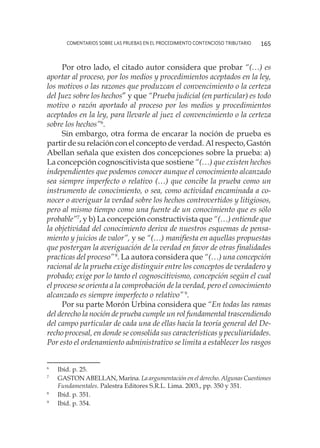 comentarios sobre las pruebas en el procedimiento contencioso tributario 165
Por otro lado, el citado autor considera que probar “(…) es
aportar al proceso, por los medios y procedimientos aceptados en la ley,
los motivos o las razones que produzcan el convencimiento o la certeza
del Juez sobre los hechos” y que “Prueba judicial (en particular) es todo
motivo o razón aportado al proceso por los medios y procedimientos
aceptados en la ley, para llevarle al juez el convencimiento o la certeza
sobre los hechos”6
.
Sin embargo, otra forma de encarar la noción de prueba es
partir de su relación con el concepto de verdad. Al respecto, Gastón
Abellan señala que existen dos concepciones sobre la prueba: a)
La concepción cognoscitivista que sostiene “(…) que existen hechos
independientes que podemos conocer aunque el conocimiento alcanzado
sea siempre imperfecto o relativo (…) que concibe la prueba como un
instrumento de conocimiento, o sea, como actividad encaminada a co-
nocer o averiguar la verdad sobre los hechos controvertidos y litigiosos,
pero al mismo tiempo como una fuente de un conocimiento que es sólo
probable”7
, y b) La concepción constructivista que “(…) entiende que
la objetividad del conocimiento deriva de nuestros esquemas de pensa-
miento y juicios de valor”, y se “(…) manifiesta en aquellas propuestas
que postergan la averiguación de la verdad en favor de otras finalidades
practicas del proceso”8
. La autora considera que “(…) una concepción
racional de la prueba exige distinguir entre los conceptos de verdadero y
probado; exige por lo tanto el cognoscitivismo, concepción según el cual
el proceso se orienta a la comprobación de la verdad, pero el conocimiento
alcanzado es siempre imperfecto o relativo”9
.
Por su parte Morón Urbina considera que “En todas las ramas
del derecho la noción de prueba cumple un rol fundamental trascendiendo
del campo particular de cada una de ellas hacia la teoría general del De-
recho procesal, en donde se consolida sus características y peculiaridades.
Por esto el ordenamiento administrativo se limita a establecer los rasgos
6
	 Ibíd. p. 25.
7
	 GASTON ABELLAN, Marina. La argumentación en el derecho. Algunas Cuestiones
Fundamentales. Palestra Editores S.R.L. Lima. 2003., pp. 350 y 351.
8
	 Ibíd. p. 351.
9
	 Ibíd. p. 354.
 