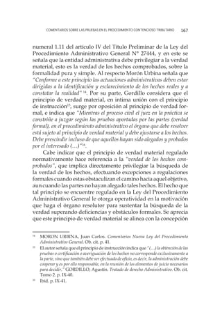 comentarios sobre las pruebas en el procedimiento contencioso tributario 167
numeral 1.11 del artículo IV del Título Preliminar de la Ley del
Procedimiento Administrativo General N° 27444, y en este se
señala que la entidad administrativa debe privilegiar a la verdad
material, esto es la verdad de los hechos comprobados, sobre la
formalidad pura y simple. Al respecto Morón Urbina señala que
“Conforme a este principio las actuaciones administrativas deben estar
dirigidas a la identificación y esclarecimiento de los hechos reales y a
constatar la realidad” 14
. Por su parte, Gordillo considera que el
principio de verdad material, en intima unión con el principio
de instrucción15
, surge por oposición al principio de verdad for-
mal, e indica que “Mientras el proceso civil el juez en la práctica se
constriñe a juzgar según las pruebas aportadas por las partes (verdad
formal), en el procedimiento administrativo el órgano que debe resolver
está sujeto al principio de verdad material y debe ajustarse a los hechos.
Debe prescindir incluso de que aquellos hayan sido alegados y probados
por el interesado (…)”16
.
Cabe indicar que el principio de verdad material regulado
normativamente hace referencia a la “verdad de los hechos com-
probados”, que implica directamente privilegiar la búsqueda de
la verdad de los hechos, efectuando excepciones a regulaciones
formales cuando estas obstaculizan el camino hacia aquel objetivo,
aun cuando las partes no hayan alegado tales hechos. El hecho que
tal principio se encuentre regulado en la Ley del Procedimiento
Administrativo General le otorga operatividad en la motivación
que haga el órgano resolutor para sustentar la búsqueda de la
verdad superando deficiencias y obstáculos formales. Se aprecia
que este principio de verdad material se alinea con la concepción
14
	 MORON URBINA, Juan Carlos. Comentarios Nueva Ley del Procedimiento
Administrativo General. Ob. cit. p. 41.
15
	 El autor señala que el principio de instrucción indica que “(…) la obtención de las
pruebas o certificación o averiguación de los hechos no corresponde exclusivamente a
la parte, sino que también debe ser efectuada de oficio, es decir, la administración debe
cooperar y es por ello responsable, en la reunión de los elementos de juicio necesarios
para decidir.” GORDILLO, Agustín. Tratado de derecho Administrativo. Ob. cit.
Tomo 2. p. IX-40.
16
	 Ibíd. p. IX-41.
 