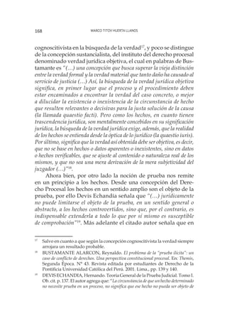 Marco Titov Huerta Llanos168
cognoscitivista en la búsqueda de la verdad17
, y poco se distingue
de la concepción sustancialista, del instituto del derecho procesal
denominado verdad jurídica objetiva, el cual en palabras de Bus-
tamante es “(…) una concepción que busca superar la vieja distinción
entre la verdad formal y la verdad material que tanto daño ha causado al
servicio de justicia (…) Así, la búsqueda de la verdad jurídica objetiva
significa, en primer lugar que el proceso y el procedimiento deben
estar encaminados a encontrar la verdad del caso concreto, o mejor
a dilucidar la existencia o inexistencia de la circunstancia de hecho
que resulten relevantes o decisivas para la justa solución de la causa
(la llamada quaestio facti). Pero como los hechos, en cuanto tienen
trascendencia jurídica, son mentalmente concebidos en su significación
jurídica, la búsqueda de la verdad jurídica exige, además, que la realidad
de los hechos se entienda desde la óptica de lo jurídico (la quaestio iuris).
Por último, significa que la verdad así obtenida debe ser objetiva, es decir,
que no se base en hechos o datos aparentes o inexistentes, sino en datos
o hechos verificables, que se ajuste al contenido o naturaleza real de los
mismos, y que no sea una mera derivación de la mera subjetividad del
juzgador (…)”18
.
Ahora bien, por otro lado la noción de prueba nos remite
en un principio a los hechos. Desde una concepción del Dere-
cho Procesal los hechos en un sentido amplio son el objeto de la
prueba, por ello Devis Echandía señala que “(…) jurídicamente
no puede limitarse el objeto de la prueba, en un sentido general o
abstracto, a los hechos controvertidos, sino que, por el contrario, es
indispensable extenderla a todo lo que por sí mismo es susceptible
de comprobación”19
. Más adelante el citado autor señala que en
17
	 Salvo en cuanto a que según la concepción cognoscitivista la verdad siempre
arrojara un resultado probable.
18
	 BUSTAMANTE ALARCON, Reynaldo. El problema de la “prueba ilícita”: un
caso de conflicto de derechos. Una perspectiva constitucional procesal. En: Themis,
Segunda Época. N° 43. Revista editada por estudiantes de Derecho de la
Pontificia Universidad Católica del Perú. 2001. Lima., pp. 139 y 140.
19
	 DEVIS ECHANDIA, Hernando. Teoría General de la Prueba Judicial. Tomo I.
Ob. cit. p. 137. El autor agrega que: “La circunstancia de que un hecho determinado
no necesite prueba en un proceso, no significa que ese hecho no pueda ser objeto de
 