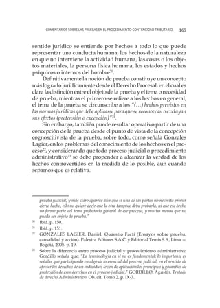 comentarios sobre las pruebas en el procedimiento contencioso tributario 169
sentido jurídico se entiende por hechos a todo lo que puede
representar una conducta humana, los hechos de la naturaleza
en que no interviene la actividad humana, las cosas o los obje-
tos materiales, la persona física humana, los estados y hechos
psíquicos o internos del hombre20
.
Definitivamente la noción de prueba constituye un concepto
más logrado jurídicamente desde el Derecho Procesal, en el cual es
clara la distinción entre el objeto de la prueba y el tema o necesidad
de prueba, mientras el primero se refiere a los hechos en general,
el tema de la prueba se circunscribe a los “(…) hechos previstos en
las normas jurídicas que debe aplicarse para que se reconozcan o excluyan
sus efectos (pretensión o excepción)”21
.
Sin embargo, también puede resultar operativo partir de una
concepción de la prueba desde el punto de vista de la concepción
cognoscitivista de la prueba, sobre todo, como señala Gonzales
Lagier, en los problemas del conocimiento de los hechos en el pro-
ceso22
, y considerando que todo proceso judicial o procedimiento
administrativo23
se debe propender a alcanzar la verdad de los
hechos controvertidos en la medida de lo posible, aun cuando
sepamos que es relativa.
prueba judicial; y más claro aparece aún que si una de las partes no necesita probar
cierto hecho, ello no quiere decir que la otra tampoco deba probarlo, ni que ese hecho
no forme parte del tema probatorio general de ese proceso, y mucho menos que no
pueda ser objeto de prueba.”
20
	 Ibíd. p. 150.
21
	 Ibíd. p. 151.
22
	 GONZÁLES LAGIER, Daniel. Quaestio Facti (Ensayos sobre prueba,
causalidad y acción). Palestra Editores S.A.C. y Editorial Temis S.A, Lima —
Bogotá, 2005. p. 19.
23
	 Sobre la diferencia entre proceso judicial y procedimiento administrativo
Gordillo señala que: “La terminología en sí no es fundamental: lo importante es
señalar que participando en algo de lo esencial del proceso judicial, en el sentido de
afectar los derechos de un individuo, le son de aplicación los principios y garantías de
protección de esos derechos en el proceso judicial.” GORDILLO, Agustín. Tratado
de derecho Administrativo. Ob. cit. Tomo 2. p. IX-3.
 