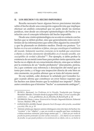 Marco Titov Huerta Llanos170
II.	 Los hechos y el hecho imponible
Resulta necesario hacer algunas breves precisiones iniciales
sobre el hecho desde una concepción cognocitivista que implique
efectuar un análisis conceptual que no parte desde las normas
jurídicas, sino desde un concepto epistemológico del hecho y su
relación con el concepto tributario del hecho imponible.
Desde una visión epistemológica no se está en contacto con los
hechos que se deben probar, sino que generalmente estos son in-
feridos de las informaciones que sobre ellos alguien ha conocido24
y que ha plasmado en distintos medios. Desde esa postura “Los
hechos en sí no son verdaderos ni falsos, sino que constituyen el mobiliario
del mundo. Solamente nuestras creencias en la medida que conciernen
a objetos o a hechos claramente identificables en el mundo sensible, son
susceptibles de verdad o falsedad”25
. Por ejemplo, si debo probar la
existencia de un metal como base para probar cierta operación, este
hecho no es objeto de un conocimiento directo, sino que se infiere
por la existencia de un “medio probatorio” (documento, pericia,
etc.) que contiene una referencia o descripción del metal que se
toma por cierto, y si hago una inspección directa de este bien en
otro momento, no podría afirmar que se trata del mismo metal.
En ese sentido, cabe destacar lo señalado por Gonzáles La-
gier cuando afirma que constituye un error básico suponer que
los hechos son datos brutos que la realidad nos impone26
. Dicho
autor considera que el término “hecho” es sumamente ambiguo27
,
24
	 RUSELL, Bertrand. Los Problemas de la Filosofía. Traducido por: Enrique
Boeneker Méndez. Extraído desde la página Web. http://www.exordio.qfb.
umich.mx/…/Los_problemas_de_la_filosofia_B_Russell.pdf. p. 22
25
	 HUISMAN, Denis, y otros. Historia de los Filósofos. Segunda Edición. Editorial
Tecnos. Madrid. 1996. p. 465.
26
	 GONZÁLES LAGIER, Daniel. Quaestio Facti (Ensayos sobre prueba, causalidad
y acción). Ob. cit. p. 19
27
	 Además señala que algunos autores distinguen como dos tipos de hechos: los
“eventos” y los “objetos”, y que un evento es aquello que hace verdaderas
o falsas nuestras creencias, para luego anotar que “(…) dado que por medio de
prueba las partes pretenden suscitar ciertas creencias (…) los objetos no son materia
de prueba. Lo que puede probarse es la existencia de un objeto, esto es, un hecho (o
 