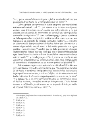 comentarios sobre las pruebas en el procedimiento contencioso tributario 171
“(…) que se usa indistintamente para referirse a un hecho externo, a la
percepción de un hecho o a la interpretación de un hecho”28
.
Cabe agregar que precitado autor propone un objetivismo
crítico mediante el cual “(…) se someta a los hechos a un riguroso
análisis para determinar en qué medida son independientes y en qué
medida construcciones del observador, así como en qué casos podemos
conocerlos con objetividad”29
, para también agregar que en ocasiones
se deben probar hechos jurídico institucionales, tales como un tes-
tamento o un contrato de compra venta, los cuales “(…) consisten
en determinadas interpretaciones de hechos físicos (en combinación o
no con algún estado mental, como la intensión) generadas por reglas
jurídico —constitutivas.”30
, en los que se debe probar no sólo que
ciertos hechos físicos existen, sino que existe una norma jurídica
que “correlaciona la existencia de esos hechos físicos con una determinada
interpretación”31
, y concluye que el “(…) proceso de prueba no sólo
consiste en la verificación de hechos externos, sino en la configuración
de determinada interpretación de los mismos (previa calificación)”32
.
Asimismo, es importante destacar la noción de calificación res-
pecto de la cual el citado autor sostiene que “La calificación jurídica
de un hecho es un tipo de interpretación de hechos que se realiza desde
la perspectiva de las normas jurídicas. Calificar un hecho es subsumir al
hecho individual dentro de la categoría prevista en una norma jurídica”
33
, y agrega “(…) no opera directamente sobre las percepciones puras
de hechos externos, sino sobre hechos ya interpretados. Dicho de otra
manera la calificación jurídica suele ser un supuesto de interpretación
de segundo (o tercero, cuarto…) nivel”34
.
si se prefiere, la afirmación acerca de la existencia de un hecho), pero no el objeto en
sí”. Ibíd. p. 21.
28
	 Ibíd. p. 26.
29
	 Ibíd. p. 38.
30
	 Ibíd. p. 44.
31
	 Ibíd. p. 45.
32
	 Ibíd. p. 45.
33
	 Ibíd. p. 41.
34
	 Ibíd. p. 43.
 