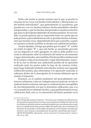 Marco Titov Huerta Llanos172
Sobre este punto se puede sostener que lo que se prueba la
mayoría de las veces son hechos individuales y afirmaciones so-
bre hechos individuales35
, que generalmente ya sucedieron, que
pueden ser a su vez, hechos externos, hechos percibidos o hechos
interpretados, y que los hechos interpretados consisten en hechos
que para su descripción dependen de normas jurídicas. En ese sen-
tido, se puede apreciar que es importante tener en cuenta que en
todo proceso o procedimiento no solo se prueban hechos externos,
sino que muchas veces, dependiendo de lo que se pruebe, cuando
se examina un hecho también se efectúa una calificación jurídica.
Así por ejemplo, si tengo que probar que el sujeto “A” vendió
un metal al sujeto “B” y que este hecho se encontraba gravado
con un impuesto al valor agregado, no sólo se debe probar si es
cierta la afirmación sobre la existencia del metal en un momento
y lugar determinados, sino también el hecho jurídico institucional
de la compra venta en un momento y lugar determinados, respec-
to de la cual se efectúa una calificación jurídica de la operación
realizada entre las partes sobre la base de las normas civiles,
para luego habiendo probado estos hechos realizar una segunda
calificación jurídica para determinar si la operación realizada se
subsume dentro de la descripción de la norma tributaria que la
somete al impuesto.
Entonces, en el análisis probatorio del procedimiento con-
tencioso tributario, como en cualquier proceso judicial, no solo se
analizan hechos externos, sino que se verifican hechos susceptibles
de una interpretación a la que se denomina calificación, que a su
vez se puede dar en distintos niveles, y que podría terminar en una
calificación final, esto es, la subsunción del hecho probado en la
35
	 Devis Echandìa señala al respecto: “Si la tesis que considera las afirmaciones
de la prueba en general fuera correcta, necesariamente el objeto de cada uno de
los medios de pruebas estaría constituido también por esas afirmaciones, pero
esto es evidentemente falso, porque objeto del testimonio, de la confesión, del
dictamen de los peritos y de la inspección judicial, son los hechos narrados por
terceros y por la parte, examinados por los peritos o percibidos por el juez”.
DEVIS ECHANDIA, Hernando. Teoría General de la Prueba Judicial. Tomo I.
Ob. cit. p. 148.
 