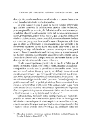 comentarios sobre las pruebas en el procedimiento contencioso tributario 173
descripción prevista en la norma tributaria, a la que se denomina
en el derecho tributario hecho imponible.
Lo que sucede es que a veces se hacen rápidas inferencias
que ocultan una serie de calificaciones previas sobre los hechos,
por ejemplo si la recurrente y la Administración no discuten que
se celebró el contrato de compra venta del metal, asumimos con
razón, por ejemplo, que el metal existe y que las partes acordaron
celebrar dicho contrato, antes que califiquemos todos esos hechos
en la norma que grava la operación con el impuesto, mientras
que en otras las inferencias sí son manifiestas, por ejemplo si la
recurrente cuestiona que se haya producido una venta y por lo
tanto que se haya celebrado un contrato de compra venta, para
resolver la controversia retrocedemos algo más y se analizarán si
los hechos verificados configuran un contrato de compra venta,
antes de establecer si la compra venta se encuentra dentro de la
descripción hipotética de la norma tributaria.
Desde la concepción cognositivista se puede señalar que el
hecho imponible es un hecho sobre el cual ha recaído una califica-
ción jurídica. Ataliba señala que el hecho imponible es un “hecho
concreto, localizado en tiempo y espacio, sucedido efectivamente en el
mundo fenoménico que —por corresponder rigurosamente a la descrip-
ción previa hipotéticamente formulada por la hipótesis de incidencia— da
nacimiento a la obligación tributaria”, que es un “hecho jurígeno (hecho
jurídicamente relevante) al que la ley le atribuye la consecuencia de deter-
minar el surgimiento de la obligación tributaria concreta” y que “para
que un hecho (estado de hecho, situación) sea reputado hecho imponible
debe corresponder íntegramente a las características previstas abstracta
e hipotéticamente en la ley (hipótesis de incidencia”36
.
Si bien no hay discusión sobre la importancia del hecho im-
ponible en materia tributaria como generadora de la obligación
tributaria, en materia probatoria se requiere de un análisis anterior,
esto es, que resulta importante partir de una concepción sobre los
“hechos” en los que no sólo se verifique la afirmación sobre los
36
	 ATALIBA. Geraldo. Hipótesis de Incidencia Tributaria. Instituto Peruano de
Derecho Tributario. Lima, 1987. p. 78.
 