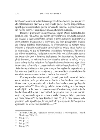 Marco Titov Huerta Llanos174
hechos externos, sino también respecto de los hechos que requieren
de calificaciones previas, y que revela que el hecho imponible, al
igual que otros hechos que le sirven de prueba, supone también
un hecho sobre el cual recae una calificación jurídica.
Desde el punto de vista procesal, según Devis Echandía, los
hechos son: “a) todo lo que puede representar una conducta humana,
los sucesos o acontecimientos, hechos o actos humanos, voluntarios e
involuntarios, individuales o colectivos, que sean perceptibles, incluso
las simples palabras pronunciadas, su circunstancias de tiempo, modo
y lugar, y el juicio o calificación que de ellos se tenga; b) los hechos de
la naturaleza, en que no interviene la actividad humana; c) las cosas o
los objetos materiales, cualquier aspectos de la realidad materia, sean o
no producidos por el hombre, incluyendo los documentos; la persona
física humana, su existencia y característica, estados de salud, etc.; e)
los estados y hechos psíquicos, incluyendo el conocimiento de algo, cierta
intención o voluntad y el consentimiento tácito o la conformidad (…)”37
.
Asimismo, el citado autor precisa que las reglas de experiencia y
las normas jurídicas extranjeras y consuetudinarias se deben de
considerar como conductas o hechos humanos38
.
Como ya se ha mencionado para el precitado autor el hecho
como objeto de la prueba no se limita a los hechos controver-
tidos, sino que se extiende a todos los hechos susceptible de
comprobación”39
. Sin embargo, dicho autor distingue entre lo que
es el objeto de la prueba como una noción objetiva y abstracta de
los hechos, del tema o necesidad de prueba que es una noción
objetiva y concreta, que se refiere a los hechos que deben probarse
en cada proceso40
. Refiere también que “(…) en cada proceso debe
probarse todo aquello que forma parte del presupuesto factico para la
aplicación de las normas jurídicas (…)”41.
37
	 DEVIS ECHANDIA, Hernando. Teoría General de la Prueba Judicial. Tomo I.
Ob. cit., pp. 150 y 151.
38
	 Ibíd. p. 151.
39
	 Ibíd. p. 137.
40
	 Ibíd. p. 177.
41
	 Ibíd. p. 179.
 