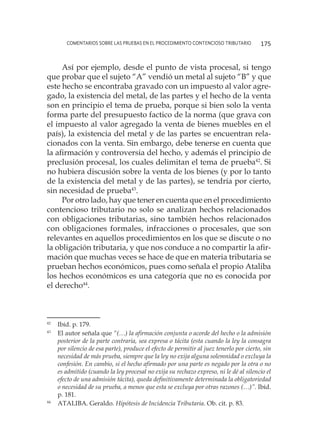 comentarios sobre las pruebas en el procedimiento contencioso tributario 175
Así por ejemplo, desde el punto de vista procesal, si tengo
que probar que el sujeto “A” vendió un metal al sujeto “B” y que
este hecho se encontraba gravado con un impuesto al valor agre-
gado, la existencia del metal, de las partes y el hecho de la venta
son en principio el tema de prueba, porque si bien solo la venta
forma parte del presupuesto factico de la norma (que grava con
el impuesto al valor agregado la venta de bienes muebles en el
país), la existencia del metal y de las partes se encuentran rela-
cionados con la venta. Sin embargo, debe tenerse en cuenta que
la afirmación y controversia del hecho, y además el principio de
preclusión procesal, los cuales delimitan el tema de prueba42
. Si
no hubiera discusión sobre la venta de los bienes (y por lo tanto
de la existencia del metal y de las partes), se tendría por cierto,
sin necesidad de prueba43
.
Por otro lado, hay que tener en cuenta que en el procedimiento
contencioso tributario no solo se analizan hechos relacionados
con obligaciones tributarias, sino también hechos relacionados
con obligaciones formales, infracciones o procesales, que son
relevantes en aquellos procedimientos en los que se discute o no
la obligación tributaria, y que nos conduce a no compartir la afir-
mación que muchas veces se hace de que en materia tributaria se
prueban hechos económicos, pues como señala el propio Ataliba
los hechos económicos es una categoría que no es conocida por
el derecho44
.
42
	 Ibíd. p. 179.
43
	 El autor señala que “(…) la afirmación conjunta o acorde del hecho o la admisión
posterior de la parte contraria, sea expresa o tácita (esta cuando la ley la consagra
por silencio de esa parte), produce el efecto de permitir al juez tenerlo por cierto, sin
necesidad de más prueba, siempre que la ley no exija alguna solemnidad o excluya la
confesión. En cambio, si el hecho afirmado por una parte es negado por la otra o no
es admitido (cuando la ley procesal no exija su rechazo expreso, ni le dé al silencio el
efecto de una admisión tácita), queda definitivamente determinada la obligatoriedad
o necesidad de su prueba, a menos que esta se excluya por otras razones (…)”. Ibíd.
p. 181.
44
	 ATALIBA. Geraldo. Hipótesis de Incidencia Tributaria. Ob. cit. p. 83.
 