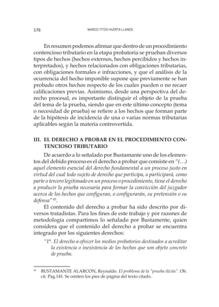 Marco Titov Huerta Llanos176
En resumen podemos afirmar que dentro de un procedimiento
contencioso tributario en la etapa probatoria se prueban diversos
tipos de hechos (hechos externos, hechos percibidos y hechos in-
terpretados), y hechos relacionados con obligaciones tributarias,
con obligaciones formales e infracciones, y que el análisis de la
ocurrencia del hecho imponible supone que previamente se han
probado otros hechos respecto de los cuales pueden o no recaer
calificaciones previas. Asimismo, desde una perspectiva del de-
recho procesal, es importante distinguir el objeto de la prueba
del tema de la prueba, siendo que en este último concepto (tema
o necesidad de prueba) se refiere a los hechos que forman parte
de la hipótesis de incidencia de una o varias normas tributarias
aplicables según la materia controvertida.
III.	El derecho a probar en el procedimiento con-
tencioso tributario
De acuerdo a lo señalado por Bustamante uno de los elemen-
tos del debido proceso es el derecho a probar que consiste en “(…)
aquel elemento esencial del derecho fundamental a un proceso justo en
virtud del cual todo sujeto de derecho que participa, o participará, como
parte o tercero legitimado en un proceso o procedimiento, tiene el derecho
a producir la prueba necesaria para formar la convicción del juzgador
acerca de los hechos que configuran, o configurarán, su pretensión o su
defensa”45
.
El contenido del derecho a probar ha sido descrito por di-
versos tratadistas. Para los fines de este trabajo y por razones de
metodología compartimos lo señalado por Bustamente, quien
considera que el contenido del derecho a probar se encuentra
integrado por los siguientes derechos:
“1°. El derecho a ofrecer los medios probatorios destinados a acreditar
la existencia o inexistencia de los hechos que son objeto concreto
de prueba.
45
	 BUSTAMANTE ALARCON, Reynaldo. El problema de la “prueba ilícita”. Ob.
cit. Pág.141. Se omiten los pies de página del texto citado.
 
