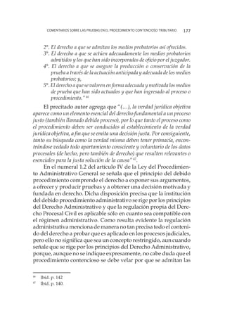 comentarios sobre las pruebas en el procedimiento contencioso tributario 177
2°. El derecho a que se admitan los medios probatorios así ofrecidos.
3°. El derecho a que se actúen adecuadamente los medios probatorios
admitidos y los que han sido incorporados de oficio por el juzgador.
4°. El derecho a que se asegure la producción o conservación de la
prueba a través de la actuación anticipada y adecuada de los medios
probatorios; y,
5°. El derecho a que se valoren en forma adecuada y motivada los medios
de prueba que han sido actuados y que han ingresado al proceso o
procedimiento.”46
El precitado autor agrega que “(…), la verdad jurídica objetiva
aparece como un elemento esencial del derecho fundamental a un proceso
justo (también llamado debido proceso), por lo que tanto el proceso como
el procedimiento deben ser conducidos al establecimiento de la verdad
jurídica objetiva, a fin que se emita una decisión justa. Por consiguiente,
tanto su búsqueda como la verdad misma deben tener primacía, encon-
trándose vedado todo apartamiento consciente y voluntario de los datos
procesales (de hecho, pero también de derecho) que resulten relevantes o
esenciales para la justa solución de la causa”47
.
En el numeral 1.2 del artículo IV de la Ley del Procedimien-
to Administrativo General se señala que el principio del debido
procedimiento comprende el derecho a exponer sus argumentos,
a ofrecer y producir pruebas y a obtener una decisión motivada y
fundada en derecho. Dicha disposición precisa que la institución
del debido procedimiento administrativo se rige por los principios
del Derecho Administrativo y que la regulación propia del Dere-
cho Procesal Civil es aplicable sólo en cuanto sea compatible con
el régimen administrativo. Como resulta evidente la regulación
administrativa menciona de manera no tan precisa todo el conteni-
do del derecho a probar que es aplicado en los procesos judiciales,
pero ello no significa que sea un concepto restringido, aun cuando
señale que se rige por los principios del Derecho Administrativo,
porque, aunque no se indique expresamente, no cabe duda que el
procedimiento contencioso se debe velar por que se admitan las
46
	 Ibíd. p. 142
47
	 Ibíd. p. 140.
 