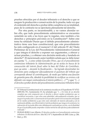 Marco Titov Huerta Llanos178
pruebas ofrecidas por el deudor tributario o el derecho a que se
asegure la producción o conservación de la prueba, toda vez que
el contenido del derecho a probar debe cumplirse en su totalidad,
pues de lo contrario no se ejercitaría plenamente tal derecho.
Por otra parte, es incuestionable, y no vamos ahondar so-
bre ello, que todo procedimiento administrativo se encuentra
sometido no solo a las leyes que lo regulan, sino también a los
derechos y principios previstos en la Constitución48
. Sobre este
tema ha señalado Duran que el debido procedimiento adminis-
trativo tiene una base constitucional, que este procedimiento
ha sido configurado en el numeral 1.2 del artículo IV del Título
Preliminar de la Ley del Procedimiento Administrativo General
y que integra el derecho a exponer sus argumentos, a ofrecer y
actuar pruebas, y a obtener una decisión motivada y fundada en
derecho49
. El mencionado autor también señala que se debe tener
en cuenta “(…) como señala Gonzáles Pérez, que en el procedimiento
contencioso tributario la Administración ya no actúa en busca de la
consecución del interés fiscal sobre la base del Deber de Contribuir,
pues ya antes —durante la fiscalización— ha logrado desentrañar los
elementos para configurar adecuadamente el quantum del tributo que
corresponde abonar al contribuyente, de modo que habría una función
de garantía para ella, dándole la posibilidad de rectificar su errores o de
defender con mayor contundencia el interés público (…)”50
y que “(…)
el derecho a probar dentro del procedimiento contencioso tributario tiene
48
	 El Tribunal Constitucional en la sentencia recaída en el Expediente N° 6712-
2005-HC/TC, fundamento 15, ha señalado que “(…) Se trata de un derecho
complejo que está compuesto por el derecho a ofrecer medios probatorios que se
consideren necesarios, a que estos sean admitidos, adecuadamente actuados, que se
asegure la producción o conservación de la prueba a partir de la actuación anticipada
de los medios probatorios y que estos sean valorados de manera adecuada y con la
motivación debida, con el fin de darle el mérito probatorio que tenga en la sentencia. La
valoración de la prueba debe estar debidamente motivada por escrito, con la finalidad
de que el justiciable pueda comprobar si dicho mérito ha sido efectiva y adecuadamente
realizado.”
49
	 DURAN ROJO, Luis Alberto. El derecho a probar en el procedimiento contencioso
tributario. En Revista del Foro. Año XCI. N° 1. Septiembre de 2005. Lima. p. 246.
50
	 Ibíd. p. 253.
 