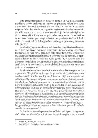 Ruben Oscar Asorey18
Este procedimiento tributario donde la Administración
mediante actos unilaterales ejerce su potestad tributaria para
determinar las obligaciones de los contribuyentes o terceros
responsables, ha tenido en algunos regímenes fiscales un consi-
derable avance en cuanto al creciente influjo de los principios de
derecho constitucional en tal procedimiento, como ha ocurrido
en el derecho europeo, según destaca el profesor Walter Schick
de la Universidad de Erlangen-Nüremberg, a quien seguimos en
este punto.19
En efecto, ya por incidencia del derecho constitucional nacio-
nal o bien por la recepcion del Convenio Europeo sobre Derechos
Humanos, se han consagrado en este procedimiento, a pesar de
la ausencia de jurisdicionalidad, el derecho a la audiencia, la apli-
cación del principio de legalidad, de igualdad, la garantía de los
derechos inviolables de la persona, el desarrollo de las actuaciones
conforme a las normas jurídicas y el derecho a examinar los actos
de la Administración.
En sintonía con esta evolución en el derecho europeo se ha
expresado “Es fácil entender que las garantías del contribuyente no
puedan considerarse tan solo después de haberse notificado la liquidación
definitiva. El principio del justo procedimiento (imparcialidad, conoci-
miento de los hechos y principio de contradicción) proclamado por la
Corte Constitucional (20-03-1978) y la necesidad de dar audiencia al
interesado antes de dictar un acto administrativo que afecta sus derechos
(Ley Proc. Adm., arts. 83-91 y art. 91, AO), patentizan el deseo de no
restringir el procedimiento liquidatorio a un simple cauce formal para
realizar funciones administrativas, que tiene como soporte la consecución
del interés público y el deber de colaboración de los administrados, sino
que dentro de ese procedimiento deben respetarse— con análogo rigor—
las garantías jurídicas reconocidas a los ciudadanos por el Estado de
derecho contemporáneo”.20
En la misma línea de pensamiento, Tejerizo López, ha expresa-
do “Existe unanimidad en la doctrina a la hora de aceptar la operatividad
19
	 SCHICK, Walter, ob cit. p.278
20
	 GONZÁLEZ GARCÍA, Eusebio, ob. cit; p. 646.
 
