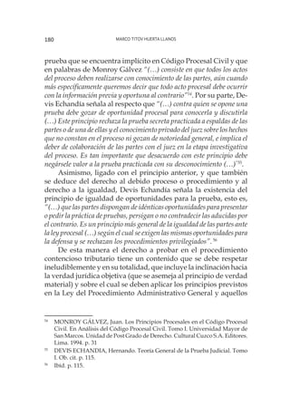 Marco Titov Huerta Llanos180
prueba que se encuentra implícito en Código Procesal Civil y que
en palabras de Monroy Gálvez “(…) consiste en que todos los actos
del proceso deben realizarse con conocimiento de las partes, aún cuando
más específicamente queremos decir que todo acto procesal debe ocurrir
con la información previa y oportuna al contrario”54
. Por su parte, De-
vis Echandía señala al respecto que “(…) contra quien se opone una
prueba debe gozar de oportunidad procesal para conocerla y discutirla
(…) Este principio rechaza la prueba secreta practicada a espaldas de las
partes o de una de ellas y el conocimiento privado del juez sobre los hechos
que no constan en el proceso ni gozan de notoriedad general, e implica el
deber de colaboración de las partes con el juez en la etapa investigativa
del proceso. Es tan importante que desacuerdo con este principio debe
negársele valor a la prueba practicada con su desconocimiento (…)”55
.
Asimismo, ligado con el principio anterior, y que también
se deduce del derecho al debido proceso o procedimiento y al
derecho a la igualdad, Devis Echandía señala la existencia del
principio de igualdad de oportunidades para la prueba, esto es,
“(…) que las partes dispongan de idénticas oportunidades para presentar
o pedir la práctica de pruebas, persigan o no contradecir las aducidas por
el contrario. Es un principio más general de la igualdad de las partes ante
la ley procesal (…) según el cual se exigen las mismas oportunidades para
la defensa y se rechazan los procedimientos privilegiados”.56
De esta manera el derecho a probar en el procedimiento
contencioso tributario tiene un contenido que se debe respetar
ineludiblemente y en su totalidad, que incluye la inclinación hacia
la verdad jurídica objetiva (que se asemeja al principio de verdad
material) y sobre el cual se deben aplicar los principios previstos
en la Ley del Procedimiento Administrativo General y aquellos
54
	 MONROY GÁLVEZ, Juan. Los Principios Procesales en el Código Procesal
Civil. En Análisis del Código Procesal Civil. Tomo I. Universidad Mayor de
San Marcos. Unidad de Post Grado de Derecho. Cultural Cuzco S.A. Editores.
Lima. 1994. p. 31
55
	 DEVIS ECHANDIA, Hernando. Teoría General de la Prueba Judicial. Tomo
I. Ob. cit. p. 115.
56
	 Ibíd. p. 115.
 
