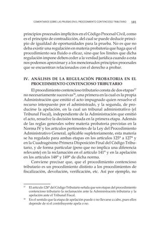 comentarios sobre las pruebas en el procedimiento contencioso tributario 181
principios procesales implícitos en el Código Procesal Civil, como
es el principio de contradicción, del cual se puede deducir princi-
pio de igualdad de oportunidades para la prueba. No es que no
deba existir una regulación en materia probatoria que haga que el
procedimiento sea fluido o eficaz, sino que los límites que dicha
regulación impone deben ceder a la verdad jurídica cuando a esta
nos podemos aproximar y a los mencionados principios procesales
que se encuentran relacionados con el derecho a probar.
IV.	 Análisis de la regulación probatoria en el
procedimiento contencioso tributario
El procedimiento contencioso tributario consta de dos etapas57
no necesariamente sucesivas58
, una primera en la cual es la propia
Administración que emitió el acto impugnado quien resuelve el
recurso interpuesto por el administrado, y la segunda, de pro-
ducirse la apelación, en la cual un tribunal administrativo (el
Tribunal Fiscal), independiente de la Administración que emitió
el acto, resuelve la decisión tomada en la primera etapa. Además
de las reglas generales sobre materia probatoria previstas en la
Norma IV y los artículos pertinentes de la Ley del Procedimiento
Administrativo General, aplicable supletoriamente, esta materia
se ha regulado para ambas etapas en los artículos 125° a 127° y
en la Cuadragésimo Primera Disposición Final del Código Tribu-
tario, y de forma particular (pero que no implica una diferencia
relevante) en la reclamación en el artículo 141° y en la apelación
en los artículos 148° y 149° de dicha norma.
Conviene precisar que, que el procedimiento contencioso
tributario es un procedimiento distinto a los procedimientos de
fiscalización, devolución, verificación, etc. Así por ejemplo, no
57
	 El artículo 124° del Código Tributario señala que son etapas del procedimiento
contencioso tributario la reclamación ante la Administración tributaria y la
apelación ante el Tribunal Fiscal.
58
	 En el sentido que la etapa de apelación puede o no llevarse a cabo, pues ellos
depende de si el contribuyente apela o no.
 