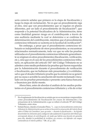 Marco Titov Huerta Llanos182
sería correcto señalar que primero es la etapa de fiscalización y
luego la etapa de reclamación. No es que un procedimiento siga
al otro, sino que son procedimientos que se regulan en planos
diferentes, por un lado el procedimiento de fiscalización59
, que
responde a la potestad fiscalizadora de la Administración, tiene
como finalidad generar riesgo en el contribuyente a través de
una auditoría mediante la cual se determina o se confirma la
determinación del contribuyente, mientras que el procedimiento
contencioso tributario se sustenta en la facultad de rectificación60
.
Sin embargo, a pesar que el procedimiento contencioso tri-
butario es independiente de otros procedimientos, se encuentran
relacionados normativamente, toda vez que no sólo las pruebas
utilizadas en el procedimiento contencioso tributario generalmen-
te se originan en otros procedimientos (fiscalización, verificación,
etc.), sino que en el caso de los procedimientos contencioso tribu-
tario, en aplicación del artículo 141° del Código Tributario no se
admiten como medio probatorio las pruebas que fueron requeridas
por la Administración durante el procedimiento de verificación
o fiscalización, que no hubieran sido presentadas y/o exhibidas,
salvo que el deudor tributario pruebe que la omisión no se generó
por su causa o acredite la cancelación del monto reclamado vincu-
lado con las pruebas presentadas o presente carta fianza bancaria
o financiera por dicho monto.
Ahora bien, antes de abordar el análisis de los medios proba-
torios en el procedimiento contencioso tributario y a fin de evitar
59
	 En el reglamento de fiscalización se señala que no se encuentran comprendidas
como procedimientos de fiscalización los cruces de información y las
actuaciones de la Administración a que se refiere el artículo 78° del Código
Tributario, entre otras.
60
	 Señala Duran, citando a Gonzales Pérez, “(…) que en el procedimiento contencioso
tributario la Administración ya no actúa en busca de la consecución del interés fiscal
sobre el Deber de Contribuir, pues ya antes —durante la fiscalización— ha logrado
desentrañar los elementos para configurar adecuadamente el quantum del tributo que
corresponde abonar al contribuyente, de modo que habría una función de garantía
para ella, dándole la posibilidad de rectificar sus errores o de defender con mayor
contundencia el interés público.” Ob. cit. p. 253.
 