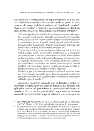 comentarios sobre las pruebas en el procedimiento contencioso tributario 183
el uso confuso o contradictorio de algunos términos vamos a uti-
lizar la distinción que hace Bustamante, desde un punto de vista
procesal, de lo que se debe entenderse por “medios de prueba”,
“fuentes de prueba” y “prueba”, que consideramos es también
plenamente aplicable al procedimiento contencioso tributario:
“Por medios probatorios o medios de prueba comprendemos todos aque-
llos elementos o instrumentos utilizados por los sujetos procesales (las
partes, el juzgador y los terceros legitimados) para incorporar al proceso
o procedimiento fuentes de prueba. Son ejemplos de medios de prueba:
los documentos, la declaración de parte, la declaración de testigos, las
inspecciones judiciales, los dictámenes periciales, etc.
Y como fuentes de prueba significamos todos aquellos hechos (en
sentido jurídico amplio como objetos, acontecimientos y conductas)
que se incorporan al proceso o procedimiento a través de los diversos
medios de prueba, a partir de los cuales el juzgador puede encontrar o
no la prueba de otros hechos (como por ejemplo, las huellas dactilares
que se descubren por medio de una pericia y acreditan quién cometió
el delito), o de ellos mismos (como la escritura pública que acredita su
propia existencia), que son objeto o materia de prueba.
Finalmente, por prueba comprendemos el conjunto de razones o moti-
vos proporcionados o extraídos de las diversas fuentes de prueba para
producir convicción en el juzgador sobre la existencia o inexistencia
del hecho objeto de prueba.”61
Asimismo, ya hemos señalado que el derecho a probar se
encuentra integrado por una serie de derechos que también son
aplicables dentro del procedimiento contencioso tributario: al
derecho a ofrecer medios probatorios62
, a que estos se admitan
dentro del procedimiento, a que se actúen, a que se asegure su
61
	 BUSTAMANTE ALARCON, Reynaldo. EL PROBLEMA DE LA “PRUEBA
ILÍCITA”. Ob. cit., pp. 2 y 3. Se omiten los pies de página del texto citado.
62
	 En las Resoluciones del Tribunal Fiscal N° 12849-4-2010 y 02746-4-2005 se ha
señalado que cuando la Administración ha omitido pronunciarse respecto
de la procedencia de la prueba ofrecida por la recurrente en la etapa de
reclamación, en virtud a lo establecido en el citado artículo 150° del anotado
código, procede declarar la nulidad e insubsistencia de la apelada, debiendo
la Administración emitir pronunciamiento conforme a ley.
 