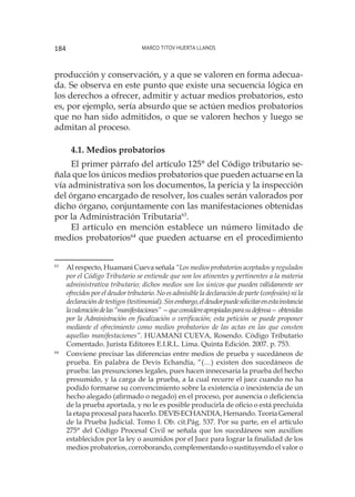 Marco Titov Huerta Llanos184
producción y conservación, y a que se valoren en forma adecua-
da. Se observa en este punto que existe una secuencia lógica en
los derechos a ofrecer, admitir y actuar medios probatorios, esto
es, por ejemplo, sería absurdo que se actúen medios probatorios
que no han sido admitidos, o que se valoren hechos y luego se
admitan al proceso.
4.1. Medios probatorios
El primer párrafo del artículo 125° del Código tributario se-
ñala que los únicos medios probatorios que pueden actuarse en la
vía administrativa son los documentos, la pericia y la inspección
del órgano encargado de resolver, los cuales serán valorados por
dicho órgano, conjuntamente con las manifestaciones obtenidas
por la Administración Tributaria63
.
El artículo en mención establece un número limitado de
medios probatorios64
que pueden actuarse en el procedimiento
63
	 Al respecto, Huamani Cueva señala “Los medios probatorios aceptados y regulados
por el Código Tributario se entiende que son los atinentes y pertinentes a la materia
administrativa tributario; dichos medios son los únicos que pueden válidamente ser
ofrecidos por el deudor tributario. No es admisible la declaración de parte (confesión) ni la
declaracióndetestigos(testimonial).Sinembargo,eldeudorpuedesolicitarenestainstancia
lavaloracióndelas“manifestaciones”—queconsidereapropiadasparasudefensa—obtenidas
por la Administración en fiscalización o verificación; esta petición se puede proponer
mediante el ofrecimiento como medios probatorios de las actas en las que consten
aquellas manifestaciones”. HUAMANI CUEVA, Rosendo. Código Tributario
Comentado. Jurista Editores E.I.R.L. Lima. Quinta Edición. 2007. p. 753.
64
	 Conviene precisar las diferencias entre medios de prueba y sucedáneos de
prueba. En palabra de Devis Echandía, “(…) existen dos sucedáneos de
prueba: las presunciones legales, pues hacen innecesaria la prueba del hecho
presumido, y la carga de la prueba, a la cual recurre el juez cuando no ha
podido formarse su convencimiento sobre la existencia o inexistencia de un
hecho alegado (afirmado o negado) en el proceso, por ausencia o deficiencia
de la prueba aportada, y no le es posible producirla de oficio o está precluida
la etapa procesal para hacerlo. DEVIS ECHANDIA, Hernando. Teoría General
de la Prueba Judicial. Tomo I. Ob. cit.Pág. 537. Por su parte, en el artículo
275° del Código Procesal Civil se señala que los sucedáneos son auxilios
establecidos por la ley o asumidos por el Juez para lograr la finalidad de los
medios probatorios, corroborando, complementando o sustituyendo el valor o
 