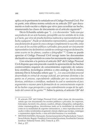 Marco Titov Huerta Llanos186
aplica en lo pertinente lo señalado en el Código Procesal Civil. Por
su parte, esta última norma señala en su artículo 233° que docu-
mento es todo escrito u objeto que sirve para acreditar un hecho,
enumerando las clases de documento en el artículo siguiente68
.
Devis Echandía señala que “(…) es documentos “toda cosa que
sea producto de un acto humano, perceptible con los sentidos de la vista
y el tacto, que sirve de prueba histórica indirecta y representativa de un
hecho cualquiera”. Puede ser declarativo-representativo, cuando contenga
una declaración de quien lo crea u otorga o simplemente lo suscribe, como
es el caso de los escritos públicos o privados; pero puede ser únicamente
representativo (no declarativo) cuando no contenga ninguna declaración,
como ocurre en los planos, cuadros o fotografías” 69
. Como se puede
apreciar el Código Procesal Civil recoge tanto los documentos
declarativos-representativos como los meramente representativos.
Con relación a la pericia el artículo 262° del Código Procesal
Civil dispone que esta procede cuando la apreciación de los hechos
controvertidos requiere de conocimientos especiales de natura-
leza científica, tecnológica artística u otra análoga. En la misma
sintonía Devis Echandía refiere que “(…) es una actividad procesal
desarrollada en virtud de encargo judicial, por personas distintas a las
partes en el proceso, especialmente calificadas por sus conocimientos
técnicos, artísticos o científicos, mediante la cual se suministra al juez
argumentos o razones para la formación de su convencimiento respecto
de los hechos cuya percepción o cuyo entendimiento escapa de las apti-
tudes del común de las gentes”70
. Sobre la pericia, el artículo 126° del
68
	 El artículo 234° del Código Procesal Civil, sobre clases de documentos,
señala que son documentos los escritos públicos o privados, los impresos,
fotocopias, facsímil o fax, planos, cuadros, dibujos, fotografías, radiografías,
cintas cinematográficas, microformas tanto en la modalidad de microfilm
como en la modalidad de soportes informáticos, y otras reproducciones de
audio o video, la telemática en general y demás objetos que recojan, contengan
o representen algún hecho, o una actividad humana o su resultado.
69
	 DEVIS ECHANDIA, Hernando. Teoría General de la Prueba Judicial. Tomo I.
Sexta Edición. Bogotá. Pontificia Universidad Javeriana, Facultad de Ciencias
Jurídicas: Editorial Temis. 2012. Tomo II. p. 473.
70
	 Ibíd. p. 277
 