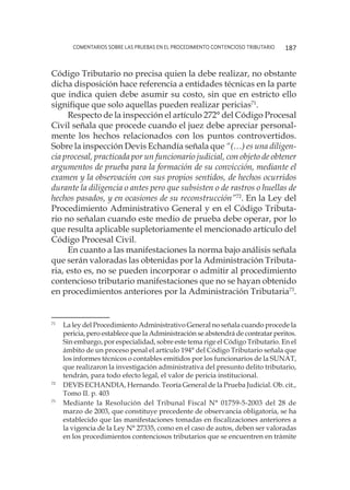 comentarios sobre las pruebas en el procedimiento contencioso tributario 187
Código Tributario no precisa quien la debe realizar, no obstante
dicha disposición hace referencia a entidades técnicas en la parte
que indica quien debe asumir su costo, sin que en estricto ello
signifique que solo aquellas pueden realizar pericias71
.
Respecto de la inspección el artículo 272° del Código Procesal
Civil señala que procede cuando el juez debe apreciar personal-
mente los hechos relacionados con los puntos controvertidos.
Sobre la inspección Devis Echandía señala que “(…) es una diligen-
cia procesal, practicada por un funcionario judicial, con objeto de obtener
argumentos de prueba para la formación de su convicción, mediante el
examen y la observación con sus propios sentidos, de hechos ocurridos
durante la diligencia o antes pero que subsisten o de rastros o huellas de
hechos pasados, y en ocasiones de su reconstrucción”72
. En la Ley del
Procedimiento Administrativo General y en el Código Tributa-
rio no señalan cuando este medio de prueba debe operar, por lo
que resulta aplicable supletoriamente el mencionado artículo del
Código Procesal Civil.
En cuanto a las manifestaciones la norma bajo análisis señala
que serán valoradas las obtenidas por la Administración Tributa-
ria, esto es, no se pueden incorporar o admitir al procedimiento
contencioso tributario manifestaciones que no se hayan obtenido
en procedimientos anteriores por la Administración Tributaria73
.
71
	 La ley del Procedimiento Administrativo General no señala cuando procede la
pericia, pero establece que la Administración se abstendrá de contratar peritos.
Sin embargo, por especialidad, sobre este tema rige el Código Tributario. En el
ámbito de un proceso penal el artículo 194° del Código Tributario señala que
los informes técnicos o contables emitidos por los funcionarios de la SUNAT,
que realizaron la investigación administrativa del presunto delito tributario,
tendrán, para todo efecto legal, el valor de pericia institucional.
72
	 DEVIS ECHANDIA, Hernando. Teoría General de la Prueba Judicial. Ob. cit.,
Tomo II. p. 403
73
	 Mediante la Resolución del Tribunal Fiscal N° 01759-5-2003 del 28 de
marzo de 2003, que constituye precedente de observancia obligatoria, se ha
establecido que las manifestaciones tomadas en fiscalizaciones anteriores a
la vigencia de la Ley N° 27335, como en el caso de autos, deben ser valoradas
en los procedimientos contenciosos tributarios que se encuentren en trámite
 