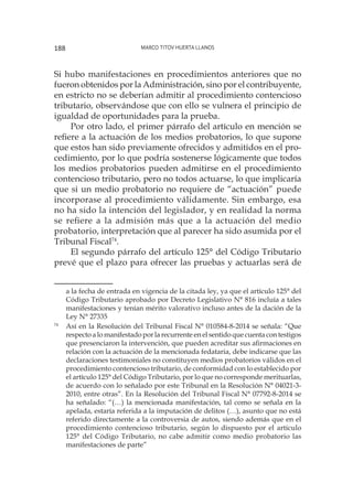 Marco Titov Huerta Llanos188
Si hubo manifestaciones en procedimientos anteriores que no
fueron obtenidos por la Administración, sino por el contribuyente,
en estricto no se deberían admitir al procedimiento contencioso
tributario, observándose que con ello se vulnera el principio de
igualdad de oportunidades para la prueba.
Por otro lado, el primer párrafo del artículo en mención se
refiere a la actuación de los medios probatorios, lo que supone
que estos han sido previamente ofrecidos y admitidos en el pro-
cedimiento, por lo que podría sostenerse lógicamente que todos
los medios probatorios pueden admitirse en el procedimiento
contencioso tributario, pero no todos actuarse, lo que implicaría
que si un medio probatorio no requiere de “actuación” puede
incorporase al procedimiento válidamente. Sin embargo, esa
no ha sido la intención del legislador, y en realidad la norma
se refiere a la admisión más que a la actuación del medio
probatorio, interpretación que al parecer ha sido asumida por el
Tribunal Fiscal74
.
El segundo párrafo del artículo 125° del Código Tributario
prevé que el plazo para ofrecer las pruebas y actuarlas será de
a la fecha de entrada en vigencia de la citada ley, ya que el artículo 125° del
Código Tributario aprobado por Decreto Legislativo N° 816 incluía a tales
manifestaciones y tenían mérito valorativo incluso antes de la dación de la
Ley N° 27335
74
	 Así en la Resolución del Tribunal Fiscal N° 010584-8-2014 se señala: “Que
respecto a lo manifestado por la recurrente en el sentido que cuenta con testigos
que presenciaron la intervención, que pueden acreditar sus afirmaciones en
relación con la actuación de la mencionada fedataria, debe indicarse que las
declaraciones testimoniales no constituyen medios probatorios válidos en el
procedimiento contencioso tributario, de conformidad con lo establecido por
el artículo 125° del Código Tributario, por lo que no corresponde merituarlas,
de acuerdo con lo señalado por este Tribunal en la Resolución N° 04021-3-
2010, entre otras”. En la Resolución del Tribunal Fiscal N° 07792-8-2014 se
ha señalado: “(…) la mencionada manifestación, tal como se señala en la
apelada, estaría referida a la imputación de delitos (…), asunto que no está
referido directamente a la controversia de autos, siendo además que en el
procedimiento contencioso tributario, según lo dispuesto por el artículo
125° del Código Tributario, no cabe admitir como medio probatorio las
manifestaciones de parte”
 