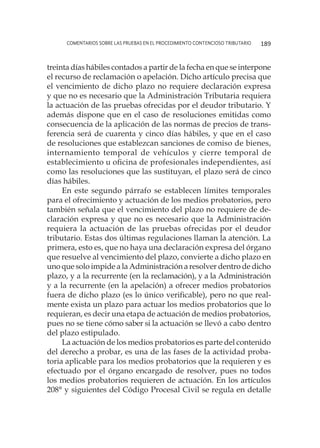 comentarios sobre las pruebas en el procedimiento contencioso tributario 189
treinta días hábiles contados a partir de la fecha en que se interpone
el recurso de reclamación o apelación. Dicho artículo precisa que
el vencimiento de dicho plazo no requiere declaración expresa
y que no es necesario que la Administración Tributaria requiera
la actuación de las pruebas ofrecidas por el deudor tributario. Y
además dispone que en el caso de resoluciones emitidas como
consecuencia de la aplicación de las normas de precios de trans-
ferencia será de cuarenta y cinco días hábiles, y que en el caso
de resoluciones que establezcan sanciones de comiso de bienes,
internamiento temporal de vehículos y cierre temporal de
establecimiento u oficina de profesionales independientes, así
como las resoluciones que las sustituyan, el plazo será de cinco
días hábiles.
En este segundo párrafo se establecen límites temporales
para el ofrecimiento y actuación de los medios probatorios, pero
también señala que el vencimiento del plazo no requiere de de-
claración expresa y que no es necesario que la Administración
requiera la actuación de las pruebas ofrecidas por el deudor
tributario. Estas dos últimas regulaciones llaman la atención. La
primera, esto es, que no haya una declaración expresa del órgano
que resuelve al vencimiento del plazo, convierte a dicho plazo en
uno que solo impide a la Administración a resolver dentro de dicho
plazo, y a la recurrente (en la reclamación), y a la Administración
y a la recurrente (en la apelación) a ofrecer medios probatorios
fuera de dicho plazo (es lo único verificable), pero no que real-
mente exista un plazo para actuar los medios probatorios que lo
requieran, es decir una etapa de actuación de medios probatorios,
pues no se tiene cómo saber si la actuación se llevó a cabo dentro
del plazo estipulado.
La actuación de los medios probatorios es parte del contenido
del derecho a probar, es una de las fases de la actividad proba-
toria aplicable para los medios probatorios que la requieren y es
efectuado por el órgano encargado de resolver, pues no todos
los medios probatorios requieren de actuación. En los artículos
208° y siguientes del Código Procesal Civil se regula en detalle
 