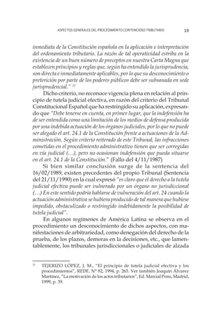 Aspectos generales del procedimiento contencioso tributario 19
inmediata de la Constitución española en la aplicación e interpretación
del ordenamiento tributario. La razón de tal operatividad estriba en la
existencia de un buen número de preceptos en nuestra Carta Magna que
establecen principios y reglas que, según ha entendido la jurisprudencia,
son directa e inmediatamente aplicables, por lo que su desconocimiento o
preterición por parte de los poderes públicos debe ser subsanada en sede
jurisprudencial.” 21
Dicho criterio, no reconoce vigencia plena en relación al prin-
cipio de tutela judicial efectiva, en razón del criterio del Tribunal
Constitucional Español que ha restringido su aplicación, expresan-
do que “Debe tenerse en cuenta, en primer lugar, que la indefensión ha
de ser entendida como una limitación de los medios de defensa producida
por una indebida actuación de los órganos judiciales, por lo que no puede
ser alegado el art. 24.1 de la Constitución frente a actuaciones de la Ad-
ministración. Según criterio reiterado de este Tribunal, las infracciones
cometidas en el procedimiento administrativo tienen que ser corregidas
en vía judicial (…), pero no ocasionan indefensión que pueda situarse
en el art. 24.1 de la Constitución.” (Fallo del 4/11/1987)
Si bien similar conclusión surge de la sentencia del
16/02/1989, existen precedentes del propio Tribunal (Sentencia
del 21/11/1990) en la cual expresó “es claro que el derecho a la tutela
judicial efectiva puede ser vulnerado por un órgano no jurisdiccional
(…) En este sentido podría hablarse de vulneración del art. 24 cuando la
actuación administrativa se hubiera producido de tal manera que hubiese
impedido, obstaculizado o restringido indebidamente la posibilidad de
tutela judicial”.
En algunos regímenes de América Latina se observa en el
procedimiento un desconocimiento de dichos aspectos, con ma-
nifestaciones de arbitrariedad, como denegación del derecho de la
prueba, de los plazos, demoras en la decisiones, etc., que lamen-
tablemente, los tribunales jurisdiccionales o judiciales de alzada
21
	 TEJERIZO LÓPEZ, J. M., “El principio de tutela judicial efectiva y los
procedimientos”, REDF, N° 82, 1994, p. 265. Ver también Joaquín Álvarez
Martínez, “La motivación de los actos tributarios”, Ed. Marcial Pons, Madrid,
1999, p. 39.
 